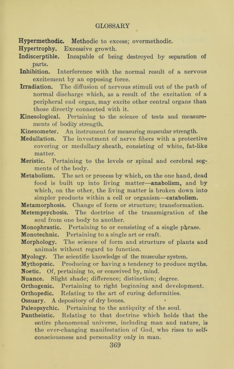 Hypermethodic. Methodic to excess; overmethodic. Hypertrophy. Excessive growth. Indiscerptible. Incapable of being destroyed by separation of parts. Inhibition. Interference with the normal result of a nervous excitement by an opposing force. Irradiation. The diffusion of nervous stimuli out of the path of normal discharge which, as a result of the excitation of a peripheral end organ, may excite other central organs than those directly connected with it. Kinesological. Pertaining to the science of tests and measure- ments of bodily strength. Kinesometer. An instrument for measuring muscular strength. Medullation. The investment of nerve fibers with a protective covering or medullary sheath, consisting of white, fat-like matter. Meristic. Pertaining to the levels or spinal and cerebral seg- ments of the body. Metabolism. The act or process by which, on the one hand, dead food is built up into living matter—anabolism, and by which, on the other, the living matter is broken down into simpler products within a cell or organism—catabolism. Metamorphosis. Change of form or structure; transformation. Metempsychosis. The doctrine of the transmigration of the soul from one body to another. Monophrastic. Pertaining to or consisting of a single phrase. Monotechnic. Pertaining to a single art or craft. Morphology. The science of form and structure of plants and animals without regard to function. Myology. The scientific knowledge of the muscular system. Mythopoeic. Producing or having a tendency to produce myths. Noetic. Of, pertaining to, or conceived by, mind. Nuance. Slight shade; difference; distinction; degree. Orthogenic. Pertaining to right beginning and development. Orthopedic. Relating to the art of curing deformities. Ossuary. A depository of dry bones. Paleopsychic. Pertaining to the antiquity of the soul. Pantheistic. Relating to that doctrine which holds that the entire phenomenal universe, including man and nature, is the ever-changing manifestation of God, who rises to self- consciousness and personality only in man.