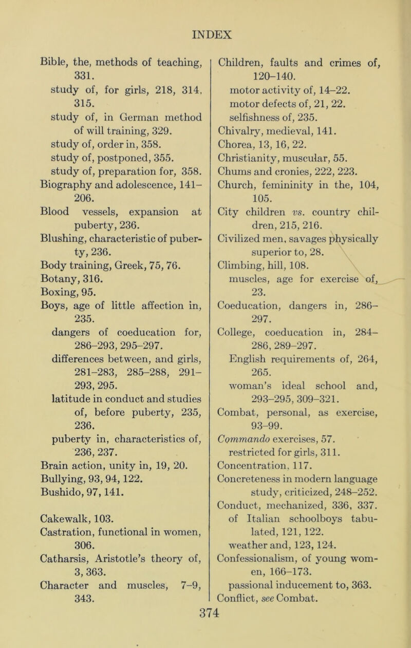 Bible, the, methods of teaching, 331. study of, for girls, 218, 314. 315. study of, in German method of will training, 329. study of, order in, 358. study of, postponed, 355. study of, preparation for, 358. Biography and adolescence, 141- 206. Blood vessels, expansion at puberty, 236. Blushing, characteristic of puber- ty, 236. Body training, Greek, 75, 76. Botany, 316. Boxing, 95. Boys, age of little affection in, 235. dangers of coeducation for, 286-293,295-297. differences between, and girls, 281-283, 285-288, 291- 293, 295. latitude in conduct and studies of, before puberty, 235, 236. puberty in, characteristics of, 236,237. Brain action, unity in, 19, 20. Bullying, 93, 94,122. Bushido, 97,141. Cakewalk, 103. Castration, functional in women, 306. Catharsis, Aristotle’s theory of, 3, 363. Character and muscles, 7-9, 343. Children, faults and crimes of, 120-140. motor activity of, 14-22. motor defects of, 21, 22. selfishness of, 235. Chivalry, medieval, 141. Chorea, 13, 16, 22. Christianity, muscular, 55. Chums and cronies, 222, 223. Church, femininity in the, 104, 105. City children vs. country chil- dren, 215,216. Civilized men, savages physically superior to, 28. Climbing, hill, 108. muscles, age for exercise of, 23. Coeducation, dangers in, 286- 297. College, coeducation in, 284- 286,289-297. English requirements of, 264, 265. woman’s ideal school and, 293-295, 309-321. Combat, personal, as exercise, 93-99. Commando exercises, 57. restricted for girls, 311. Concentration. 117. Concreteness in modern language study, criticized, 248-252. Conduct, mechanized, 336, 337. of Italian schoolboys tabu- lated, 121, 122. weather and, 123, 124. Confessionalism, of young wom- en, 166-173. passional inducement to, 363. Conflict, see Combat.