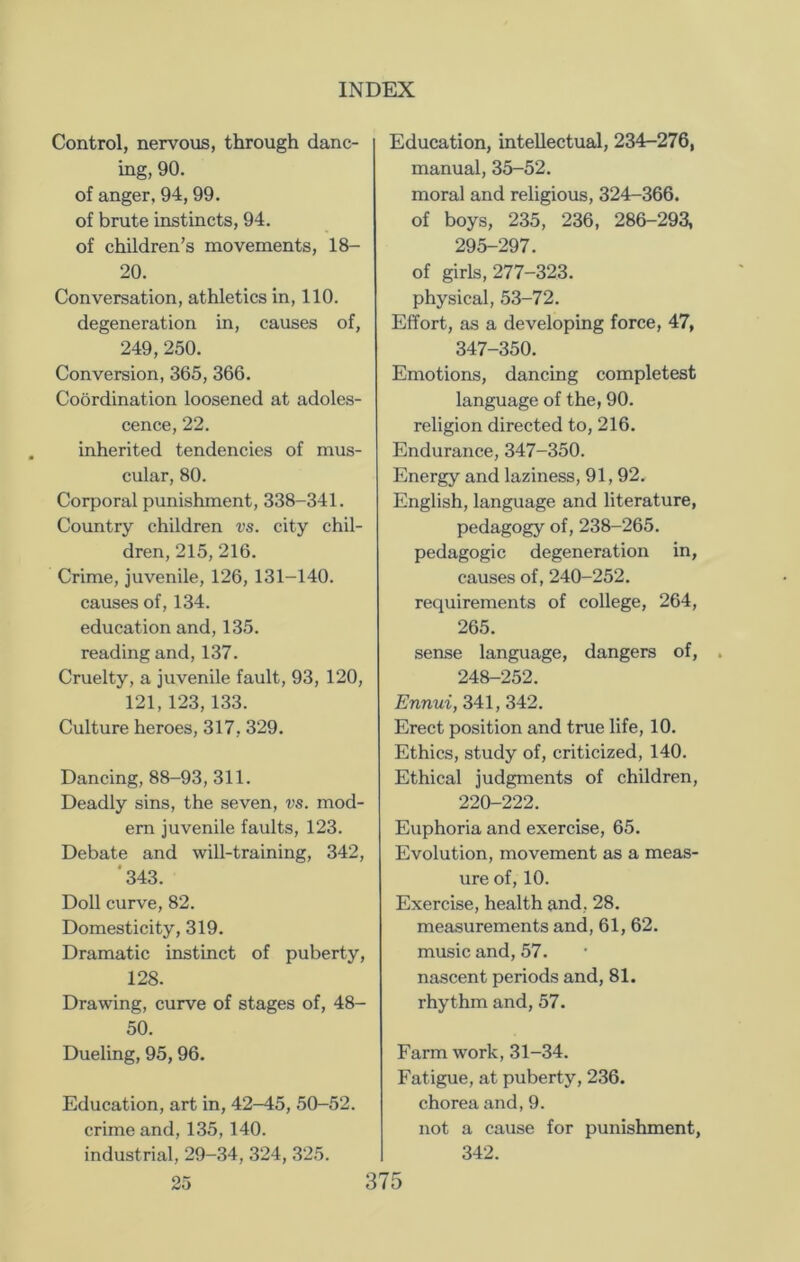 Control, nervous, through danc- ing, 90. of anger, 94, 99. of brute instincts, 94. of children’s movements, 18- 20. Conversation, athletics in, 110. degeneration in, causes of, 249, 250. Conversion, 365, 366. Coordination loosened at adoles- cence, 22. inherited tendencies of mus- cular, 80. Corporal punishment, 338-341. Country children vs. city chil- dren, 215, 216. Crime, juvenile, 126, 131-140. causes of, 134. education and, 135. reading and, 137. Cruelty, a juvenile fault, 93, 120, 121,123,133. Culture heroes, 317, 329. Dancing, 88-93, 311. Deadly sins, the seven, vs. mod- em juvenile faults, 123. Debate and will-training, 342, '343. Doll curve, 82. Domesticity, 319. Dramatic instinct of puberty, 128. Drawing, curve of stages of, 48- 50. Dueling, 95,96. Education, art in, 42-45, 50-52. crime and, 135, 140. industrial, 29-34, 324, 325. Education, intellectual, 234-276, manual, 35-52. moral and religious, 324-366. of boys, 235, 236, 286-293, 295-297. of girls, 277-323. physical, 53-72. Effort, as a developing force, 47, 347-350. Emotions, dancing completest language of the, 90. religion directed to, 216. Endurance, 347-350. Energy and laziness, 91,92. English, language and literature, pedagogy of, 238-265. pedagogic degeneration in, causes of, 240-252. requirements of college, 264, 265. sense language, dangers of, 248-252. Ennui, 341, 342. Erect position and true life, 10. Ethics, study of, criticized, 140. Ethical judgments of children, 220-222. Euphoria and exercise, 65. Evolution, movement as a meas- ure of, 10. Exercise, health and, 28. measurements and, 61, 62. music and, 57. nascent periods and, 81. rhythm and, 57. Farm work, 31-34. Fatigue, at puberty, 236. chorea and, 9. not a cause for punishment, 342.