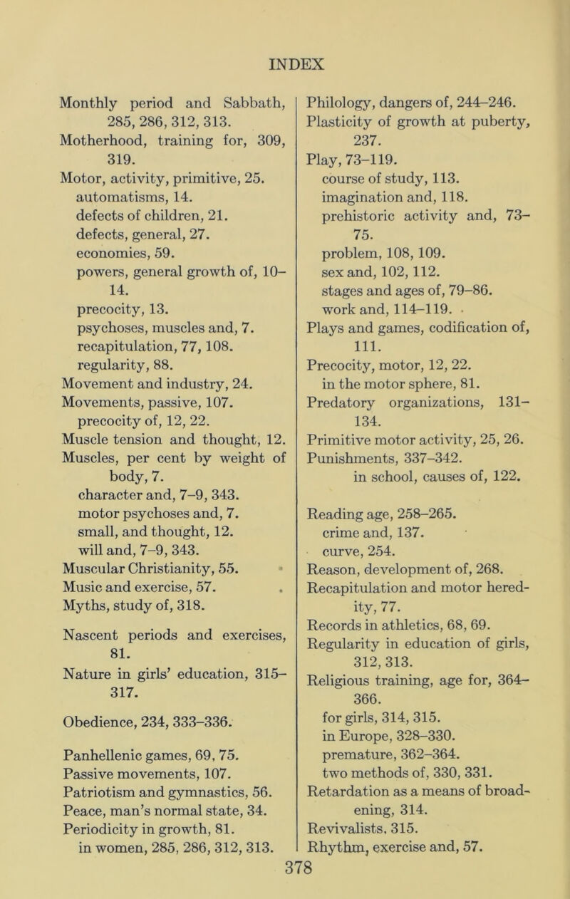 Monthly period and Sabbath, 285, 286,312, 313. Motherhood, training for, 309, 319. Motor, activity, primitive, 25. automatisms, 14. defects of children, 21. defects, general, 27. economies, 59. powers, general growth of, 10- 14. precocity, 13. psychoses, muscles and, 7. recapitulation, 77,108. regularity, 88. Movement and industry, 24. Movements, passive, 107. precocity of, 12, 22. Muscle tension and thought, 12. Muscles, per cent by weight of body, 7. character and, 7-9, 343. motor psychoses and, 7. small, and thought, 12. will and, 7-9, 343. Muscular Christianity, 55. Music and exercise, 57. Myths, study of, 318. Nascent periods and exercises, 81. Nature in girls’ education, 315- 317. Obedience, 234, 333-336. Panhellenic games, 69, 75. Passive movements, 107. Patriotism and gymnastics, 56. Peace, man’s normal state, 34. Periodicity in growth, 81. in women, 285, 286, 312, 313. Philology, dangers of, 244-246. Plasticity of growth at puberty, 237. Play,73-119. course of study, 113. imagination and, 118. prehistoric activity and, 73- 75. problem, 108, 109. sex and, 102, 112. stages and ages of, 79-86. work and, 114-119. • Plays and games, codification of, 111. Precocity, motor, 12, 22. in the motor sphere, 81. Predatory organizations, 131— 134. Primitive motor activity, 25, 26. Punishments, 337-342. in school, causes of, 122. Reading age, 258-265. crime and, 137. curve, 254. Reason, development of, 268. Recapitulation and motor hered- ity, 77. Records in athletics, 68, 69. Regularity in education of girls, 312,313. Religious training, age for, 364- 366. for girls, 314, 315. in Europe, 328-330. premature, 362-364. two methods of, 330, 331. Retardation as a means of broad- ening, 314. Revivalists. 315. Rhythm, exercise and, 57.