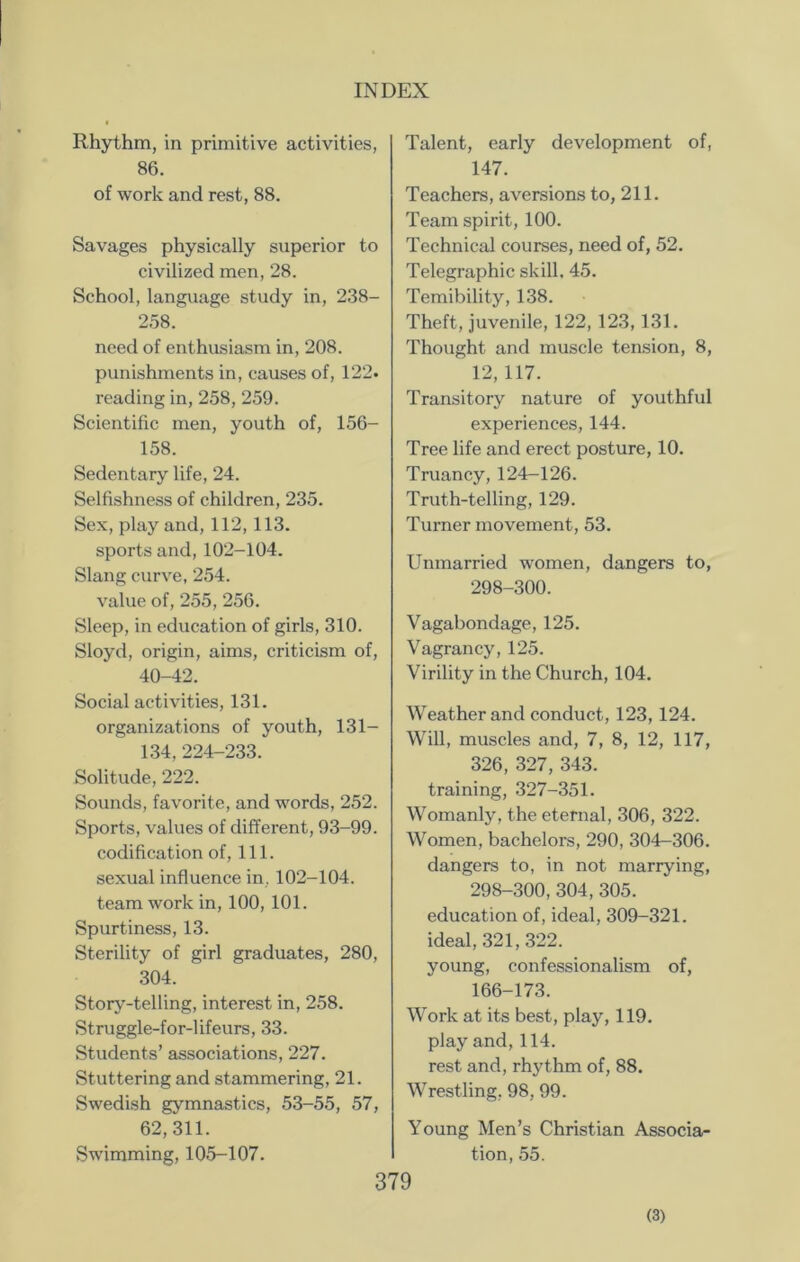 Rhythm, in primitive activities, 86. of work and rest, 88. Savages physically superior to civilized men, 28. School, language study in, 238- 258. need of enthusiasm in, 208. punishments in, causes of, 122. reading in, 258, 259. Scientific men, youth of, 156- 158. Sedentary life, 24. Selfishness of children, 235. Sex, play and, 112, 113. sports and, 102-104. Slang curve, 254. value of, 255, 256. Sleep, in education of girls, 310. Sloyd, origin, aims, criticism of, 40-42. Social activities, 131. organizations of youth, 131— 134,224-233. Solitude, 222. Sounds, favorite, and words, 252. Sports, values of diffei'ent, 93-99. codification of, 111. sexual influence in, 102-104. team work in, 100, 101. Spurtiness, 13. Sterility of girl graduates, 280, 304. Story-telling, interest in, 258. Struggle-for-lifeurs, 33. Students’ associations, 227. Stuttering and stammering, 21. Swedish gymnastics, 53-55, 57, 62,311. Swimming, 105-107. Talent, early development of, 147. Teachers, aversions to, 211. Team spirit, 100. Technical courses, need of, 52. Telegraphic skill, 45. Temibility, 138. Theft, juvenile, 122, 123, 131. Thought and muscle tension, 8, 12,117. Transitory nature of youthful experiences, 144. Tree life and erect posture, 10. Truancy,124-126. Truth-telling, 129. Turner movement, 53. Unmarried women, dangers to, 298-300. Vagabondage, 125. Vagrancy, 125. Virility in the Church, 104. Weather and conduct, 123, 124. Will, muscles and, 7, 8, 12, 117, 326, 327, 343. training, 327-351. Womanly, the eternal, 306, 322. Women, bachelors, 290, 304-306. dangers to, in not marrying, 298-300,304, 305. education of, ideal, 309-321. ideal, 321,322. young, confessionalism of, 166-173. Work at its best, play, 119. play and, 114. rest and, rhythm of, 88. Wrestling, 98, 99. Young Men’s Christian Associa- tion, 55. 379 (3)