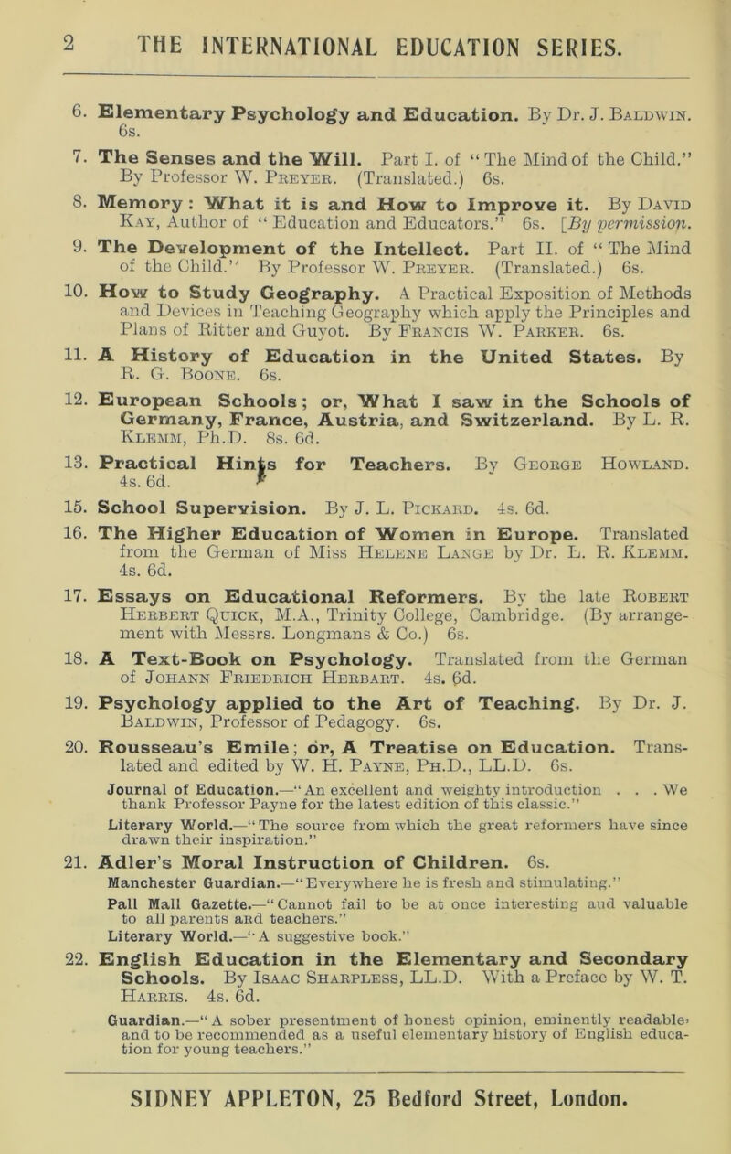 6. Elementary Psychology and Education. By Dr. J. Baldwin. 6s. 7. The Senses and the Will. Part I. of “The Mind of the Child.” By Professor W. Preyer. (Translated.) 6s. 8. Memory : What it is and How to Improve it. By David Kay, Author of “ Education and Educators.” 6s. [By pcrmissioji. 9. The Development of the Intellect. Part II. of “ The Mind of the Child.” By Professor W. Preyer. (Translated.) 6s. 10. How to Study Geography. A Practical Exposition of Methods and Devices in Teaching Geography which apply the Principles and Plans of Ritter and Guyot. By Francis W. Parker. 6s. 11. A History of Education in the United States. By R. G. Boone. 6s. 12. European Schools; or, What I saw in the Schools of Germany, France, Austria, and Switzerland. By L. R. Klemm, Ph.D. 8s. 6d. 13. Practical Hints for Teachers. By George Howland. 4s. 6d. *' 15. School Supervision. By J. L. Pickard. 4s. 6d. 16. The Higher Education of Women in Europe. Translated from the German of Miss Helene Lange by Dr. L. R. Klemm. 4s. 6d. 17. Essays on Educational Reformers. By the late Robert Herbert Quick, M.A., Trinity College, Cambridge. (By arrange- ment with Messrs. Longmans & Co.) 6s. 18. A Text-Rook on Psychology. Translated from the German of Johann Friedrich Herbart. 4s. 6d. 19. Psychology applied to the Art of Teaching. By Dr. J. Baldwin, Professor of Pedagogy. 6s. 20. Rousseau’s Emile; or, A Treatise on Education. Trans- lated and edited by W. H. Payne, Ph.D., LL.D. 6s. Journal of Education.—“An excellent and weighty introduction . . .We thank Professor Payne for the latest edition of this classic.” Literary World.—“The source from which the great reformers have since drawn their inspiration.” 21. Adler’s Moral Instruction of Children. 6s. Manchester Guardian.—“Everywhere he is fresh and stimulating.” Pall Mall Gazette.—“Cannot fail to be at once interesting and valuable to all parents aRd teachers.” Literary World.—“A suggestive book.” 22. English Education in the Elementary and Secondary Schools. By Isaac Sharpless, LL.D. With a Preface by W. T. Harris. 4s. 6d. Guardian.—“A sober presentment of honest opinion, eminently readable’ and to be recommended as a useful elementary history of English educa- tion for young teachers.”