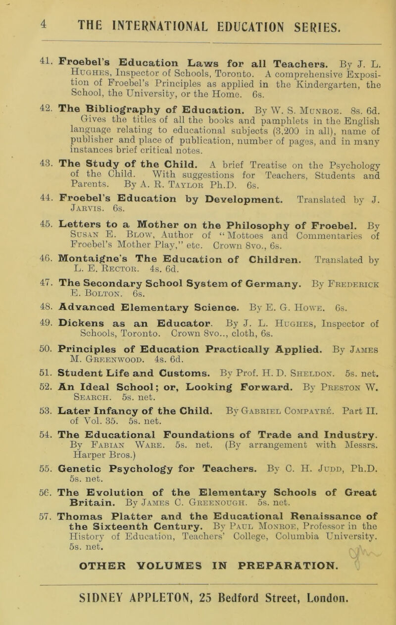 41. Froebel’s Education Laws for all Teachers. By J. L. Hughes, Inspector of Schools, Toronto. A comprehensive Exposi- tion of Froebel’s Principles as applied in the Kindergarten, the School, the University, or the Home. Gs. 42. The Bibliography of Education. By W. S. Munroe. 8s. 6d. Gives the titles of all the books and pamphlets in the English language relating to educational subjects (3,200 in all), name of publisher and place of publication, number of pages, and in many instances brief critical notes. 43. The Study of the Child. A brief Treatise on the Psychology of the Child. With suggestions for Teachers, Students and Parents. By A. R. Taylor Ph.D. 6s. 44. Froebel’s Education by Development. Translated by J. Jarvis. 6s. 45. Letters to a Mother on the Philosophy of Froebel. By Susan E. Blow, Author of “ Mottoes and Commentaries of Froebel’s Mother Play,” etc. Crown 8vo., 6s. 46. Montaigne's The Education of Children. Translated by L. E. Rector. 4s. 6d. 47. The Secondary School System of Germany. By Frederick E. Bolton. 6s. 48. Advanced Elementary Science. By E. G. Howe. 6s. 49. Dickens as an Educator. By J. L. Hughes, Inspector of Schools, Toronto. Crown 8vo.., cloth, 6s. 50. Principles of Education Practically Applied. By James M. Greenwood. 4s. 6d. 51. Student Life and Customs. By Prof. H. D. Sheldon. 5s. net. 52. An Ideal School; or, Looking Forward. By Preston W. Search. 5s. net. 53. Later Infancy of the Child. By Gabriel Compayre. Part II. of Vol. 35. 5s. net. 54. The Educational Foundations of Trade and Industry. By Fabian Ware. 5s. net. (By arrangement with Messrs. Harper Bros.) 55. Genetic Psychology for Teachers. By C. H. Judd, Ph.D. 5s. net. 56. The Evolution of the Elementary Schools of Great Britain. By James C. Greenough. 5s. net. 57. Thomas Platter and the Educational Renaissance of the Sixteenth Century. By Paul Monroe, Professor in the History of Education, Teachers’ College, Columbia University. 5s. net. OTHER VOLUMES IN PREPARATION.