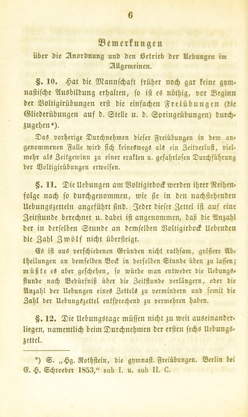 93cmcrfungen über bte 2lrt0riinung unb ben Öetrieb ber Hebungen im SlUgemetnen. §♦ 10, ^at bic 9Kannfd)oft früher noc^ gar feine g^m« najltfc^e Sluöbilbung erhalten, fo ifi cö nötbig, »ot Seginn ber Soltigirübungcn cr(i bic einfachen Freiübungen (bie ©lieberübungen auf b. ©teile u. b. ©pringeübungen) burc^« Sugeben*). S)aä üotberige Surebnebmen biefer greiübungen in bem an» genommenen gatte mirb iteb feineStoegä al3 ein Seiföerlufi, bieU mebt al3 Seifgeminn ju einer eraften u. gefabrtofen iDurebfübrung bet 93oUigirubnngen ertoeifen. §♦ 11* ®ie Uebungen am SBoltigirbodf merben ihrer Sfeiben« folge na(^ fo buribgenommen, mie (ie in ben naebfitbenben Uebungöjetteln angeführt finb. 3cbcr biefer Settel tjl auf eine Srttjfunbc beregnet u. babei ifi angenommen, bap bie ülnjahl ber in berfelben ©tunbe an bcmfelben 33oltigirbo(f Uebenben bic S^hl Stt)ölf nicht überfteigt. ifi auP oerfebiebenen ©rünben nicht rafbfam, größere Stb» tbcilungen an bemfeiben S3ocE in berfelben ©tunbe üben ju lajfen; mü^te eS aber gefepeben, fo mürbe man entloeber bie UebungS* fiunbe nach SSebürfni^ über bie SeitfJunbe tierlängcrn, ober bie Slnjabl ber Uebungen eine« Settelö ju oerminbern unb fomit bie 3obl ber UebungPjettel entfpreebenb gu »etmebren haben. §, 12* ®ie Uebungötage müfien nicht ju rocit auPeinanber« liegen, namentlich beim Surchnchmen ber erfien fcch^ Uebungö« gettel. *) ©. „-ög. Stotbfici«» bie gbmnafl. greiübungen. ffletlin bei <5. ©chroeber 1853, sub I. u. sub II. C.