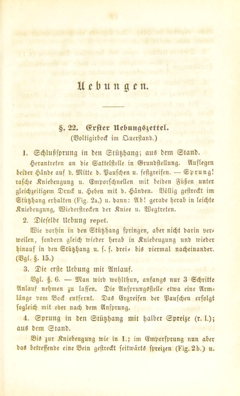 (gtffct Uc6utt0§5cftcl, (Soltigirbocf im Ouerflanb.) 1. ©d)Iußfptung in bcn ©tü^b^ng; auö bcm ©tanb. ^erantreten an bie ©affclfielie in ®runb|icHung. Slufiegen Beiber -&dnbe auf b. SJMlte b. ißauf^en u. fe(igreifcn. — «Sprung! tafele Jbniebeugung u. (Smporfdjnencn mit beiben güpen unter glcicbjeitigem ®ru(I u. >§cben mit b. «ödnben. SJöHig gefiredt im Stü^^ang crbalten (Fig. 2a.) u. bann: 91 b! gcrabe tjerab in leiste Änicbeugung, 9Bieberjtrecfen ber .Rnice u. Sßegtreten. 2. ®icfelbc Uebung repet. 9Bie öor^in in ben Stü|b“0 fptinge«; ober ni^t barin ber« toeilen, fonbetn gleich toieber h^^nb in .Rniebeugung unb mieber hinauf in bcn Stü^ho”9 i*- T f- brei« bi« biermal nacheinanber. (58gl. §. 15.) 3. ®ie erjtc Uebung mit SInlauf. 3)gl. §. 6. — 3Jlan toirb ibofilthun, anfang« nur 3 Stritte 9lnlauf nehmen ju lafen. ®ie 9infprung«jtelle etJua eine 9lrm« Idnge bom 93ocf entfernt. IDa« (Srgreifen ber ipaufd;en erfolgt fogleich mit ober nach bem 9lnfprung. 4. ©prung in ben ©tü^hang mit holtet ©preijc (r. l.); auö bcm ©tanb. 93i« jur Äniebeugung hjie in 1.; im Smporfprung nun aber ba« betrejfenbe eine 93ein ge^rceft feitmdrt« fpreijen (Fig. 2 b.) u.