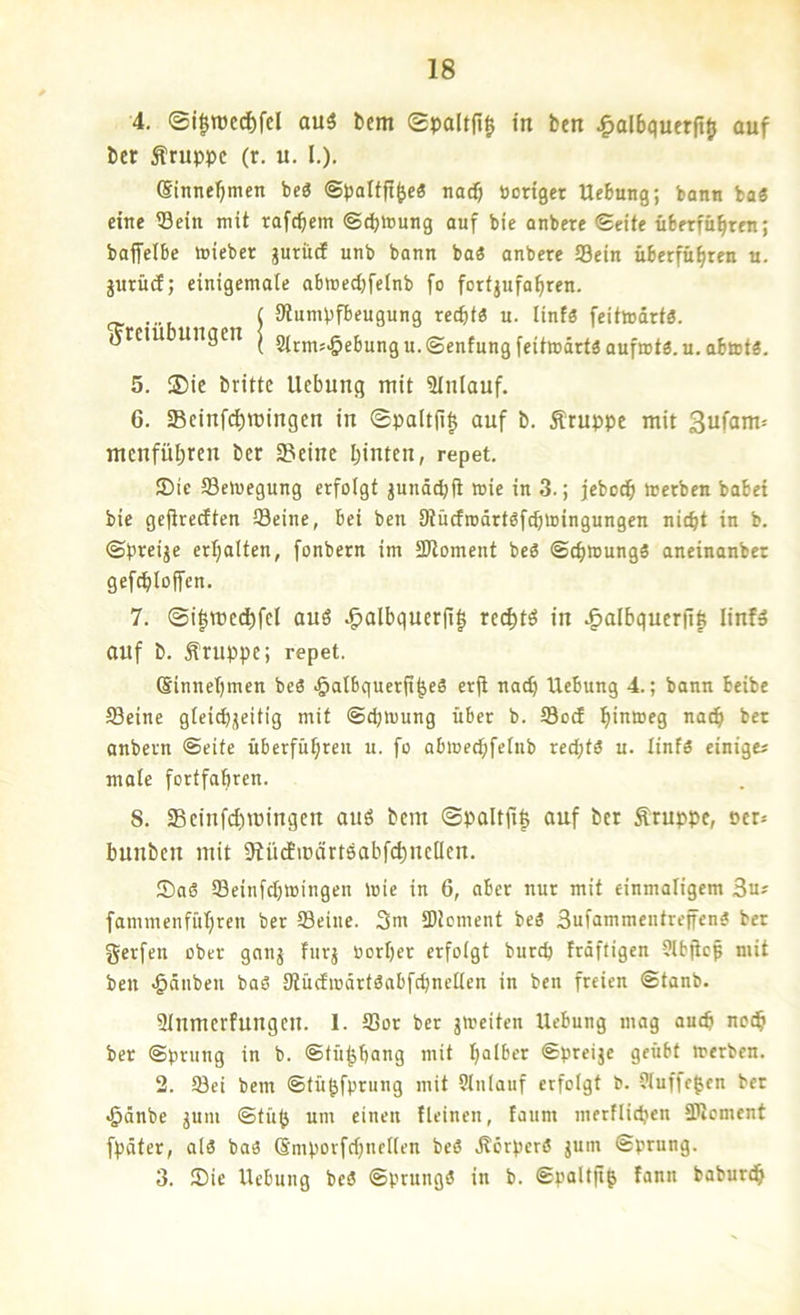 4. ®i|TOcd)fd au3 bem gpaltfi^ in fcen ^albquerft^ ouf I)er Gruppe (r. u. I.). (Sinne’^men bc3 ©paltft^c« nac$ Bonget Hebung; bann ba« eine Sein mit tafebem ©ebtonng auf bie anbere ©eite überfübren; baffclbe loieber gurücf unb bann baö anbere Sein überfübren u. jurücf; einigemale abmed)feinb fo forfjufabren. ( iRumpfbeugnng recht« u. linf« feittodrt«. (Jrem ungen | 9irm5^ebungu.©enfungfeit»drt«aufn)tö.u.abtDt«. 5. S)ie britte Hebung mit Slnlauf. 6. SBcinfc^mingen in 0pa(t(l§ ouf b. Äruppc mit 3ufam= menfübren ber 3?einc hinten, repet. Sic Setoegung erfolgt jundebfi wie in 3.; jeboeb »erben habet bie gefiredten Seine, bei ben Dtucfrodrtöfcbniingungen nicht in b. ©preijc erhalten, fonbern im SRoment be« ©cbnmng« aneinanbet gefcbloffen. 7. ®i|mecbfel an« ^albquerfi| reebtö in ^albqucr(i| linf» ouf b. Äruppe; repet. (Sinnebmen be« •öalbquerfibeS erjl nach Hebung 4.; bann beibe Seine gleicbjeitig mit ©cbmung über b. SodE biu»f3 ach bet anbern ©eite überfübren u. fo abioecbfelnb recht« u. linf« einigej male fortfabren. S. Seinfebmingen ouS bem ©poItjt| ouf ber Gruppe, Der* bunben mit SlüdEmörtöobfcb'^cDfn. Sa« Seinfd)»ingen toie in 6, ober nur mit einmaligem 3u? fammenfübren ber Seine. 3m SUcment be« Sufammeiitreffen« ber gerfen ober gonj fiirj Borber erfolgt bureb frdftigen Sltjiep mit ben ^dnben bo« 9tücfiüdrt«abfcbnellcn in ben freien ©tanb. Slumerfungeu. 1. Sor ber jmeiten Hebung mag auch noch ber ©pning in b. ©fübbang mit halber ©preije geübt »erben. 2. Sei bem ©tübfpriing mit Slnlauf erfolgt b. Jluffe^en bet <§dnbe jum ©tüb um einen fleinen, faiim merflicben Element fpdter, al« ba« Smporfcbnellen be« .Körper« jum ©prung. 3. Sie Hebung be« ©prung« in b. Spaltfig fann baburch