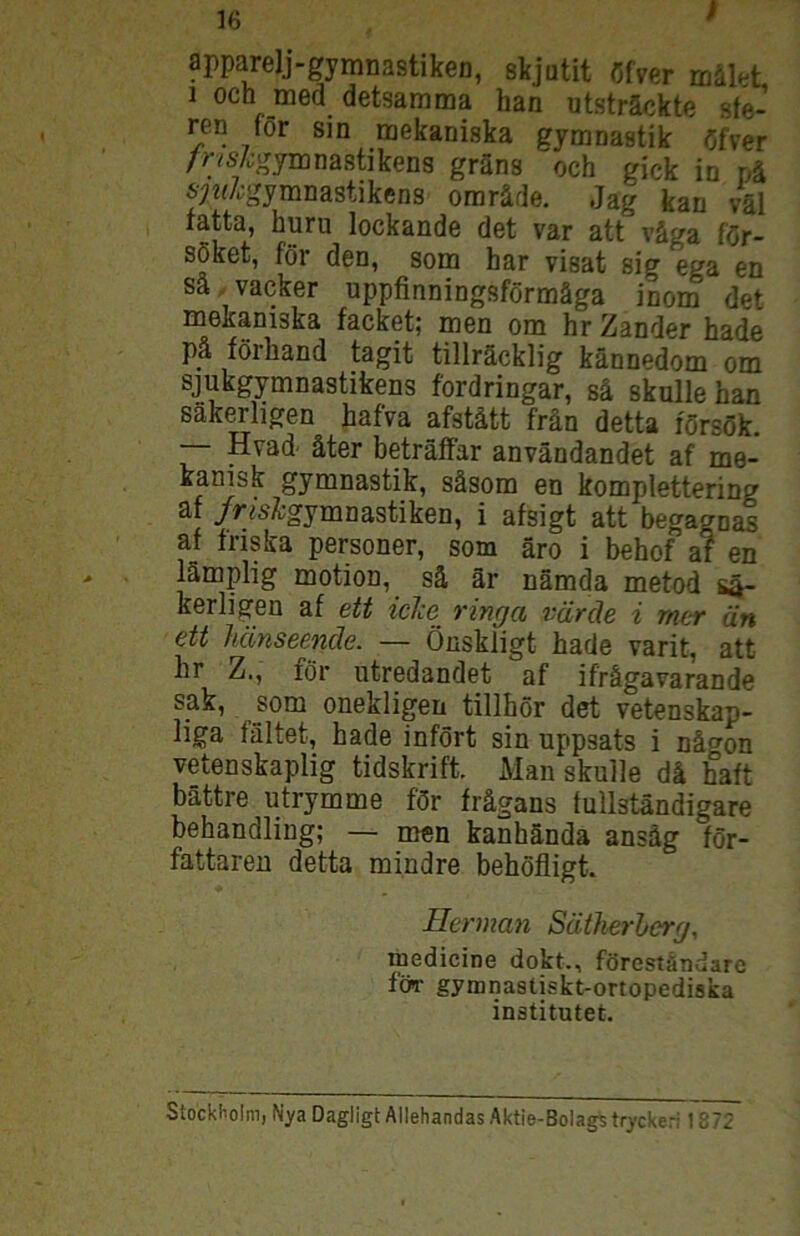 apparelj-gymnastiken, skjutit öfver mäK 1 och med detsamma han utsträckte sfe- ren för sin naekaniska gymnastik öfver /r/s/^gymnastikens gräns och gick in nä 67«Z;gymnastikens oraräde. Jag kan väl ratta, huru lockande det var att väga för- söket, för den, som har visat sig ega en sä vacker uppfinningsförmäga inom det mekaniska facket; men om hr Zander hade pä förhand tagit tillräcklig kännedom om sjukgymnastikens fordringar, sä skulle han säkerligen hafva afstätt frän detta försök. — Hvad' äter beträlFar användandet af me- kanisk gymnastik, säsora en komplettering af /r<6'Z;gymnastiken, i afsigt att begagnas af fnska personer, som äro i behof af en lämplig motion, sä är nämda metod sä- kerligen af ett iehe ringa väräe i mer än ett hänseende. — Öaskligt hade varit, att hr Z., för utredandet af ifrägavarande sak, som onekligen tillhör det vetenskap- liga faltet, hade infört sin uppsats i nägon vetenskaplig tidskrift. Man skulle dä halt bättre utrymme för frägans lullständigare behandling; — men kanhända ansäg för- fattareu detta mindre behöfligt. Herman Sätlierherg, medicine dokt., föreständarc föT gymnastiskt-onopediska institutet. Stockholm, Nya Dagligt Allehandas Aktie-Bolags tryckeri 1872