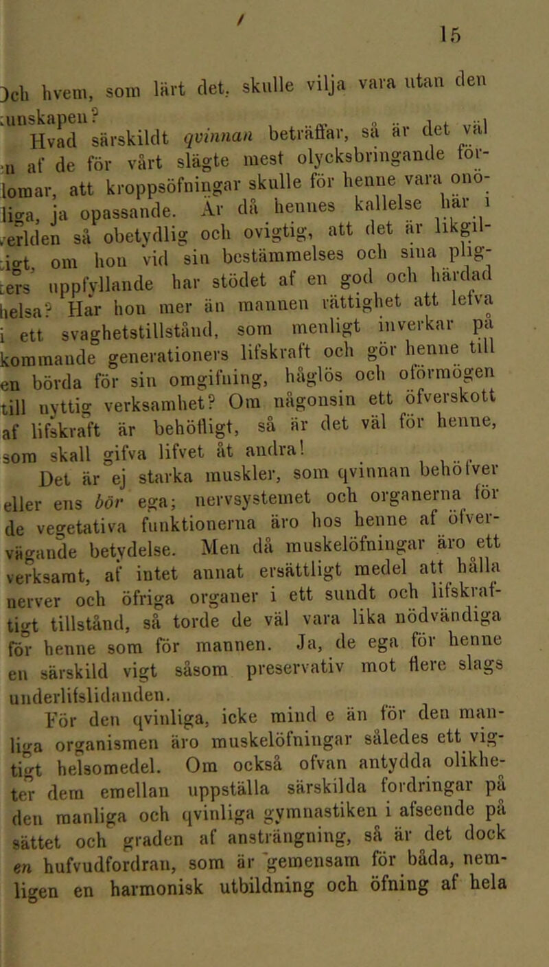 / 15 3cb hvem, soni ainskapeii? Hvacl särskildt qvmnan lärt (let skulle vilja vara utan den dt ovinnan beträfiar, sa äv det val ni af de för värt slägte mest olycksbvingande för- •ers’ uppfyllande har stödet af en god och härdad heisa? Har hon mer än mannen vättighet att letva i ett svaghetstillständ, som inenligt inverkar pa koramaude generationers lifskratt och gör en bövda för sin omgifuing, haglös och otormogen tili nyttig verksamhet? Oin nagonsin ett öfverskott af lifskraft är behöiligt, sä ar det val for henne, som skall gifva lifvet ät andra! Det är ej starka rauskler, som qvmnan behotver eller ens bör ega; nervsystemet och organerna for de vegetativa fuuktionerna äro hos henne af ötver- vägande betydelse. Men da inuskelöfniugar äro^ett verksarat, af intet annat ersättligt raedel att hälla nerver och öfriga organer i ett snndt och hfskrat- tigt tillständ, sä torde de väl vara lika nödvändiga fö° henne som för mannen. Ja, de ega for henne en särskild vigt säsom preservativ mot flere slags underlifslidanden. Tör den qvinliga, icke mind e än för den man- lio’a Organismen äro muskelöfningar säledes ett vig- tigt helsomedel. Om oeksä ofvan antydda olikhe- ter dem emellan uppställa särskilda fordringar pä den raanliga och qvinliga gymnastiken i afseende pä sättet och graden af ansträngning, sä är det dock en hufvudfordran, som är gemensam för bäda, nem- ligen en harmonisk utbildning och öfning af heia