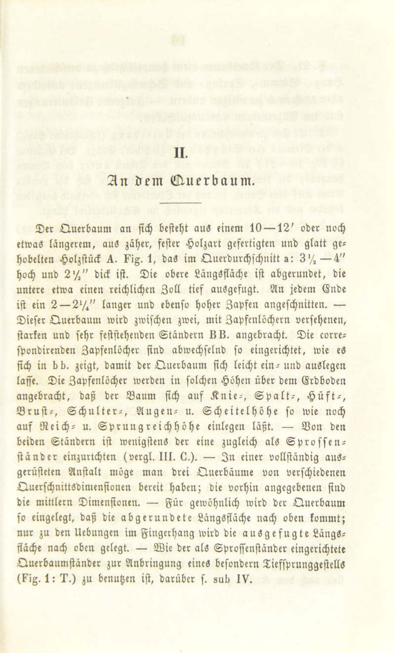 II. 2ln öcnt (flUuerbaunt. 35er Querboum an jtc§ befielet au3 einem 10 —12' ober no^ ettoas längerem, an« jä^er, fejier -öoljart gefertigten unb glatt ge* pöbelten ^oljfiücf A. Fig. 1, ba« im Ö.uerburc^f(^nitt a: 3% —4 ^0^ unb 2% bicf ifJ. 3)ie obere Sängäjlä^e ift abgerunbet, bie untere etwa einen reic^licf)en Soll tief auägefugt. Sin jcbem 6nbe iji ein 2 —2*/, langer unb ebenfo ^o^er ßapfen angefci^nitten. — 55iefer Cluerbaum wirb jwif^en jwei, mit Sabfenlö^crn oerfe^enen, jlarfen unb fe^r feftile^enben Stänbern B B. angebracfit. 35ie corre^ fbonbirenben Sobfenlöd^cr finb abwecl)fetnb fo eingerichtet, wie eS jich in bb. geigt, bamit ber öuerbaum jich leicht ein« unb auölegen laffe. 35ie 3apfenlocher werben in folchen •ööhf” ßrbboben angebracht, bap ber Saum ft^ auf .Knies, ©fjalts, $üfts, Srujis, ©(hulters, Stugens u. ©(heitelhohe fo wie no(h auf [Reichs u. ©brungreichhbh® einlegen läpt. — Son ben beiben ©tänbern iji Wenigjlenö ber eine jugleich ala ©broffens jiänber einjuruhten (»ergl. III. C.). — 3n einer »ollfiänbig auös gerüfleten Stnjialt möge man brei Cluerböume oon berfchiebenen Q.uerf(hnittöbimenjtonen bereit haben; bie oorhin angegebenen ftnb bie mittlern 35imenfionen. — gür gewöhnli^ wirb ber Querbaum fo eingelegt, bof bie abgerunbete 2äng3flä^e nach oben lommt; nur gu ben Uebungen im gingethang wirb bie auögefugte 2äng3s jidche nach oben gelegt. — 9Bie ber alä ©brojfenjiönber eingerichtete Cluerbaumjiänber gur Anbringung eine« befonbern 3:ieffbrunggefiell« (Fig. 1: T.) gu benußen iji, barüber f. sub IV.