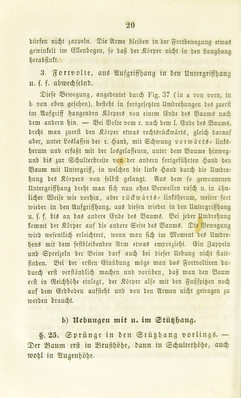 bürfen nid^t jaVVeln. 3)ie Sinne bleiben in ber tjortbewegung et»ae getointctt im (Sffcnbogen, fo bo^ ber jtörber ni(^t in ben gong^ang ^ernbfinft. 3. ^ortODltc, auö Slufgriff^ang in ben Untergriff^ong n. f. f. abiDed)felnb. 35iefe 93etocgung, angebeutet burc^ Fig. 37 (in a öcn sorn, in b öon oben gefe^en), bejtebt in fortgefe^ten Umbrebungen bes juerft im Siufgviflf Ijangenben ^5vberö »on einem Snbe beä S3aumä na(^ bem anbern bin. — 5Sei 93o(te oom r. nach bem I. (Snbe teö SBaumö, brebt man gucrfi ben Äörber ettoaS recbtörücfroärtö, gleieb tarauf aber, unter Soölajfen ber r. -§anb, mit @^mung uormärtä» (infs^ herum unb erfapt mit ber loögclaffenen, unter bem ®aume binmeg; unb bis jur ©cbulterbreite öon ber anbern fortgefübrten .§anb ben Saum mit Untergrijf, in toelcben bic linfe .§anb bunb bie Umbre- bung be« .Körber^ öon felbfi gelangt. Sluö bem [o gemcnnenen Untergrifb^ng brebt man nun ohne Sertoeilen raf(b u. in äbn^ lidbct SBeife wie öorbin, aber rücfwärtäs lintsbe’^um, Weiter fort Wieber in ben Slufgritfbnng, au3 biefen wieber in ben Untergrijfbang u. f. f. bis an bas anbere (änbc beö Saums. Sei jebcr iJmbrebung fommt ber .Körfier auf bic anbere ©eite bcS Saums. Sie Sewegung wirb wefentlicb erleichtert, wenn man ficb im üÄoment beS Umbre- benS mit bem fcjtbleibenben Slrm etwas emborjiebt. Sin Safbtln unb ©breijcln ber Seine barf audb bei biefer Ucbung ni^t ftatt= finben. Sei ber erfien (Sinübung möge man baS gortöoltiren ba^ burcb erjl öerjidnbli^ machen unb oorüben, bap man ben Saum crji in (Reicbböbe einlegt, ber .Korber aifo mit ben gupfpifcn nccb auf bem Srbboben aufjiebt uub öou ben Slrmen ni^t getragen gu werben braucht. b) ttebuiigcn mit u. im §.25. ©brüngc in ben ©tü|ibang »orlingS. — Ser Saum erji in SrufiböbC; ©cbuItcrhöbE» mobl in Slngenböbc.