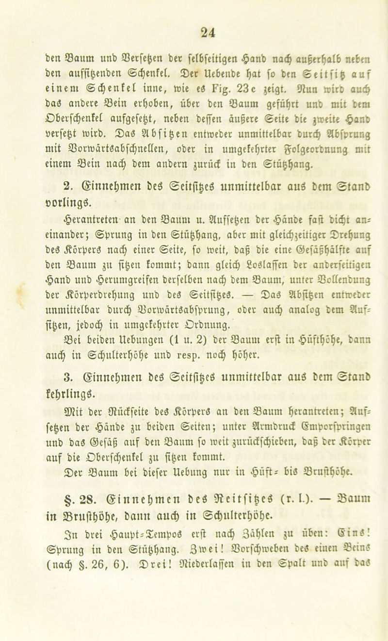 ben 93oiim unb SSetfe^en ber felbfeitigen •öanb nat^ au§tr^aI6 nefcnt bcn aufji^cnbett ©c^enfeC. IDct Uebenbe ^at fo btn ©eitfij ouf einem ©d^enfet inne, tote ti Fig. 23c jeigt. 9Jun toito aut^ baö onbcre S3ein erhoben, über bcn ®auin geführt unb mit bem Dbevfc^enfcl aufgefe^t, neben bejfen äußere ©eite bie jtoeile -^anb üerfc^t toirb. 5)a3 Slbfi^en cnttoeber unmitfeibar burt^ abfprung mit fflortoärtSobf^ncffen, ober in umgefe^rter golgeorbnung mit einem Sein nac§ bem anbern jurücf in bcn ©tu|^ang. 2. @innel)men beS ®eitfi|cö unmittelbar auö bem Stanb »orlingö. ^erantreten an ben Saum u. Stuffc^en ber •§änbe faji bit^t am einanber; ©prung in bcn ©tü^b“ng, aber mit gtcicbjcitigcr Erebung be6 Körpers nach einer ©eite, fo tocit, baß bie eine ©efäßbölfte auf ben Saum jn ft^en fommt; bann glei^ Soälajfen ber anberfcitigen •§nnb unb -§erumgreifen berfelbcn nac^ bem Saum, unter Scffcnbung ber ,K6rperbrcbung unb beä ©eitfigeä. — Saä 8lbji|en entweber unmittelbar burcb SortoärtSabfprung, ober autb analog bem Sluf^ jiben, jebocb in umgctebrter Orbnung. Sei beiben Hebungen (1 u, 2) ber Saum erji in ^üftbcb«» i^^nn auch in ©^nlterböbe unb resp. noch bbbei^- 3. ©inncbmen beö ©citfigcö unmittelbar auö bem 0tanb febrlingö. 2lHt ber UJücffeite beä ^Körpers an ben Saum Ijerantrctcn; Sluf^ fe^en ber ^änbe ju beiben ©eiten; unter Slrmbrud ßmporfpringen unb bas ®efäß auf ben Saum fo lueit jurüdf^ieben, baß ber Körper auf bie Dberf^enfcl ju fi^en tommt. Ser Saum bei biefer Hebung nur in -öiift^ bis Srußböbc. §.28. (Sinnebmen beö Sieitfibeö (r. I.). — Saum in Sruliböbc, banu aud) in ©^ulterbobc. 3n brei ^auptsSempoS cr)i na^ Säblcn ju üben: StnS! ©prung in ben ©tübbang. Str^ci! Sorf^toeben bcS einen Seins (na^ §.26, 6). Srei! Uliebcrtajfcn in ben ©polt unb auf baS