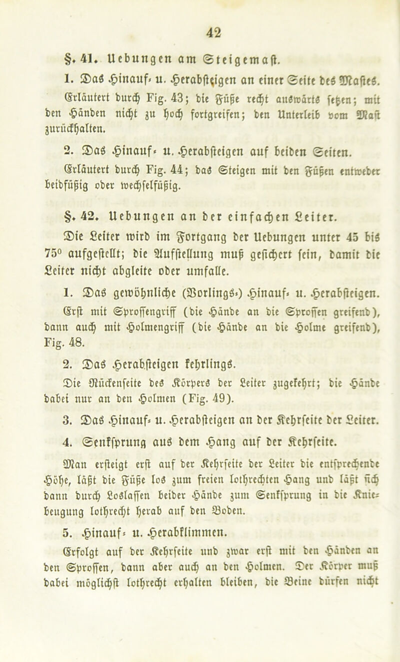 §.41. Uebungcn am ©teigemajl. 1. ®aö |)inauf< u. ^erabjl^igen on einer Seite beö SJlafJeS, @rldutert burc^ Fig. 43; bie %ü^t xtäjt aiiÄmartö ft^en; mit ben •öönben ni(^t ju !^o(^ fortgreifen; ben Unterleib »cm SKoft jurücE^otten. 2. ®aö hinauf« u. ^erabfieigen auf beiben Seiten, (Srtöutert bur^ Fig. 44; baä ©teigen mit ben ffüfen enttoeber beibfufig ober loec^felfüpig. §. 42. Uebungen an ber einfacf)en Seiter, ®ie Seiter mirb im Fortgang ber Uebungen unter 45 biä 75“ aufge(fcnt; bie 9luf(teIIung muf gefid)ert fein, bamit bie Seiter nic^t abgleite ober umfalle. 1. ®aö getüD^nlid)e (SBorlingö«) .^inauf« u. .^erabfJeigen. (Srji mit ©broifengriff (bie -&änbe an bie ©brojfen greifenb), bann aut^ mit -§olmengri|f (bie -^änbe an bie ^olme greifenb), Fig. 48. 2. ®aö .^erab.jleigen fel^rlingö. ®ie {Rücfcnfcite beä Äorbcrä ber Seiter jugefe^rt; bie -^änbe babei nur an ben Dolmen (Fig. 49). 3. ®aö .§inauf* u. .^^erabjteigen an ber Äebrfeite ber Seiter, 4. Seuffprung auö bem ,§ang auf ber Äe^rfeite. üßan erfteigt erjt auf ber .Keljrfeite ber Seiter bie entfpre^enbe ^ö^c, Idpt bie güpe lo6 jum freien lotl^reAtcn ^ang unb Idpt nij bann burc^ Soslaffen beiber Jpdnbe jum ©enffprung in bie Änie^ beugung lotljrecl^t ^erab auf ben tBoben. 5. ,g)inauf» u. .^erabflimmen, Gefolgt auf ber .Rc^rfeite unb jmar er(t mit ben ^dnben an ben ©proffen, bann aber aud^ an ben Dolmen. 5)er .Körper mup babei möglidbfi lotbrec^t erhalten bleiben, bie tBeine bürfen nic^t