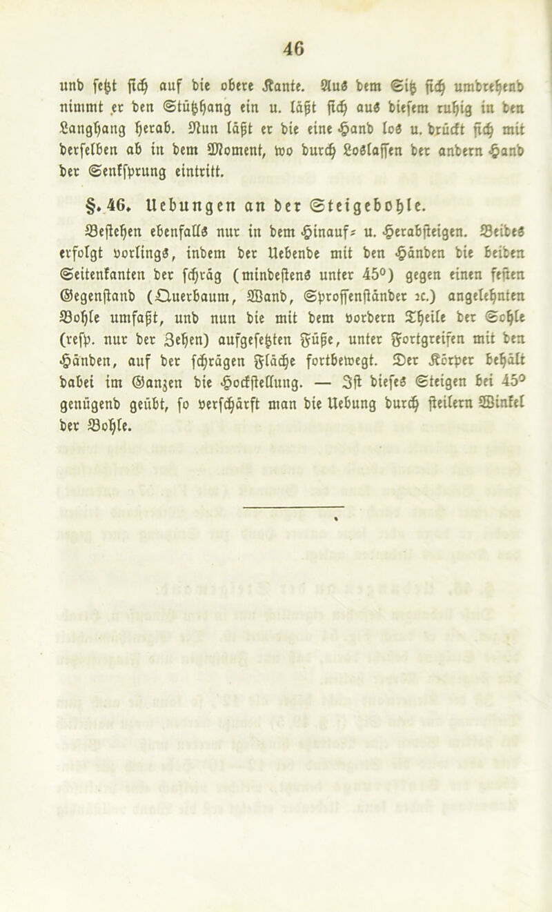 unb fcljt fic^ auf bie obere Jlante. Slu« bem fid^ urabte^enb nimmt et ben ©tü^^ang ein u. Idft jlc^ au« biefem ru^ig in ben Sangfjang ^etab. SRun idgt et bie eine >&anb Io« u. biücft fic^ mit betfelben ab in bem SKoment, too butc^ 2o«Iojfen bet anbetn §onb bet ©enffbrung eintritt. §♦46, Ucbungen on bet ©teigebo^Ic. Seflcben ebenfati« nur in bem -öinauf* u. ^erab|leigen. S3eibe« erfolgt öotling«, inbem bet Uebenbe mit ben >§dnben bie beiben ©eitenlanten bet fc^rdg (minbeftcn« unter 45°) gegen einen feiten ©egenjtanb (Querbaum, SBanb, ©brojfenftdnber ic.) angetebnten ®obte umfap, unb nun bie mit bem öorbern bet ©o^Ie (tefb. nur bet 3eb«n) aufgefe^ten unter gortgreifen mit ben •Ödnben, auf bet fc^rdgen gldc^e fortbetoegt. 5Det Äörber be^dlt babei im (Sanken bie .§otf|ie(Iuug. — 3fl biefe« ©teigen bei 45° genügenb geübt, fo berf^drft man bie Uebung but^ fieitern SBinfel bet fflo^Ie.