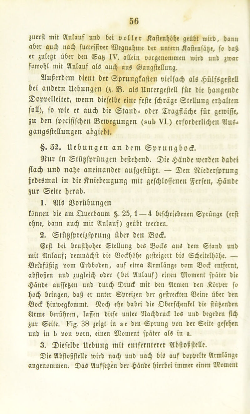 guerfi mit «nlauf unb bei uoiler jtafien^ö^e geübt »oirb, bann aber auc^ nad^ fuccefrmr SBegna^ime ber untern JlafJenfä&e, fo ba^ er gutejjt über ben ©a^ IV. allein »orgenonimen wirb unb jwor fowo^I mit Slntauf alö auc^ auö ©ongfieaung. aiu^erbcm bient ber Sprungfafien oielfac^ alö J^ülfögefteü bei anbern Ucbungcn (3.58. alö Untcrgefiell für bit b^ngenbe !So|)pcIleiter, rccnn biefclbe eine fc(ie fc^täge Stellung erhalten füll), fo roie er and) bie Stanb» ober Jragfläcbe für geroiffe, ju ben foeciftfc^en 58cn)egungen (sub VI.) erforberlic^en 2Iuö« gangöfiellungen abgiebt. §,52. Hebungen an bem Sprungbotf. 9Iur in Stü^fprüngen beflebenb. S5ie .i^änbe roerben habet flac^ unb nabe anetnanber aufgeffü|t. — Sen 9lieberfprung jebeömal in bie Äniebeugung mit gefcbloffcnen ^änbe 3ur ©eite bctab. 1. 3Ilö 58orübungen fönnen bie am Cluerbaum §. 25,1 — 4 befdbriebenen ©prünge (er^ ebne, bann auch mit Slnlauf) geübt werben. 2. ©tülfpreijfprung über ben SBocE. Srji bei brufibob«'^ ©teöung beö Soda aus bem ©tanb unb mit Slnlauf; bemnä(bü bie ffloefb^bf gejicigert bis ©cbeitelböbe. — 5Beibfüfig üom Qrbbcben, auf etwa Slrmlänge öom Sod entfernt, abjtopen uub juglcicb ober (bei Slnlauf) einen iKoment fpäter bit .§ünbe auffe^en unb bureb ®rud mit ben Slrmen ben Äerper fo f)oä) bringen, ba^ er unter ©preijen ber geftredten Seine über ben Sod bintoegfommt. 5)lo(b ebe babei bie Dberftbenfel bie jiü|enben Slrme berühren, tojfen biefe unter 5Jlocbbrud loS unb begeben fidb gut ©eite. Fig. 38 jeigt in ac ben ©prung bon ber ©eite geftben unb in b üon born, einen 5Dloment fpäter als in a. 3. Siefcibe Hebung mit entfernterer SlbfioblfeKe. 2>ie Slbfiopfielle wirb nadb unb nadb bis auf boppelte fflrmlängt angenommen. ®aS Sluffeben ber ^länbe hierbei immer einen SWement