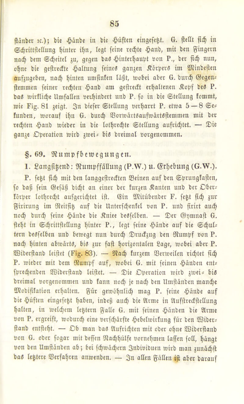 Pänber k.); bie ^änbe in bie •öüftcn eingefc^t. G. jicHt jid^ in ©^rittfletiung ^intcv i^n, legt feine redfite ^anb, mit bcn gingern nad^ bem ©Reitel ju, gegen baö öinterijaubt öon P., ber ftd^ nun, o^ne bie gefirerfte Haltung feineä gangen Jbörberä im SDHnbejien aufjugeben, nod^ hinten umjtnfen läpt, mobei aber G. burdfi (Segetu jiemmen feiner rechten >&anb am gejtredt erl^attenen Äobf beö P. baö mirftid^e Umfaffen »er^inbert unb P. fo in bie ©tettung fommt, mie Fig. 81 geigt. 3n biefer ©tettung oer^arrt P. etma 5 —8©e* fnnben, morauf i^n G. buri^ SSormärtgaufmdrtöjiemmen mit ber regten *5anb mieber in bie lotfire^te ©teUung aufridf|tet. — 3)ie gange Cberation wirb gwei* bis breimnl üorgenommen. §.69. gtuntpfbetücgungcrt. 1. £ong(i|cni): SiumpffäHung (P.W.) u. @rl;cbung (G.W.). P. fe^t ft(^ mit ben langgejirecften Seinen auf ben ©brungTajfen, fo bap fein ®efd^ bi^t an einer ber fnrgen .Kanten unb ber Ober^ lötber lotl)re(bt aufgerid^tet ifi. (Sin SRitübenber F. fe^t ji^ gut girirung im 9teitji| auf bie Unterfdbenfel »on P. unb firirt audb no^ bur^ feine >&dnbe bie Äniee beSfelben. — Ser ®i;mnaji G. fiebt in ©^rittfiellung hinter P., legt feine >§dnbe auf bie ©dbuG tern besfelben unb bewegt nun burc^ SrucEgug ben Slumbf öon P. nach hinten abwärts, bis gur fafi hongontaten Sage, wobei aber P. aBibecKanb leijtet (Fig. 83). — 91adh furgem Serweilen rietet fidh P. wieber mit bem ötumbf auf, wobei G. mit feinen <§dnben ent^ fbrechenben Sffiiberfianb leijlet. — Sie Dberation wirb gweis bis breimat öorgenommen unb tann noch je no^ ben Umjldnben mandhe üWobifitation erhalten, gnr gewöhnü^ mag P. feine -ödnbe auf bie -öiiften eingefe^t haben, inbef auch bie Slrme in Stufiirecfftellung halten, in welchem le^tern gnlle G. mit feinen >&dnben bie Slrme öon P. ergreift, Woburch eine »erfchdrfte ■§ebelwirfung für ben SBibers fianb entfieht. — Db man baS Slufri^ten mit ober ohne SBiberfianb oon G. ober fogar mit bejfen SJlachhülfe «ornehmen laffen foll, hängt uon ben Umjidnben ab; bei fchwd^ern 3nbioibuen wirb man guud^jl baS (entere Verfahren anwenben. — 3n aßen gdüen ifi aber barouf