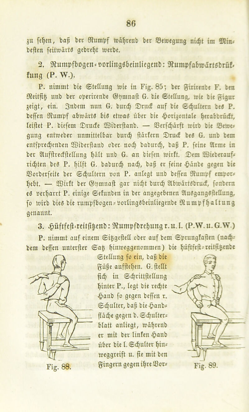 ju fe'^cn, ba^ ber SJiumbf toä^tenb bet Setoegung nid^t im STOttu befielt feitmärtö gebte^t werbe. 2. Stumpfbogen«oorlingöbcinllegenb: Stumpfabmdrtsbrüf» fung (P. W.). P. nimmt bie ©teltung wie in Fig. 85*, ber giiümbe F. ben {Reitft^ unb ber operirenbe ©pmnafi G. bie ©tettung, wie bie gigur geigt, ein. Snbem nun G. burc^ 2)rucf ouf bie ©c^uttern be« P. beffen Stumpf abwärts bis etwad über bie .^orijontate btrabbrütft, teifiet P. biefem Srudfe ffiiberftanb. — SSerfc^ärft wirb bie 93ewt« gung entweber unmitteibar bur^ fiärtern ®ru<f beö G. unb bem entfprc(^cnben SBiberfianb ober no(^ babur^, bap P. feine arme in ber aufiirectfieifung ^nlt unb G. on biefen wirft. Sem SBieberauf» rieften beä P. ^ilft G. baburd> nae^, bap er feine <&änbe gegen bie SJorberfeite bet ©c^ultern oon P. aniegt unb beffen Stumpf empöre l^ebt. — SBirft ber ©pmnafl gar nic^t burc^ abwärtöbruef, fonbern eä üerfjarrt P. einige ©etunben in ber angegebenen auägangäflellung, fo wirb bieä bie rumpfbogen«tiortingSbeiniiegenbe Slumpf^attung genannt. 3. J^üftfefi<rcitfi|enb: 9tumpft)ref)ungr.u.l. (P.W.u.G.W.) P. nimmt auf einem ©i^gefieü ober auf bem ©prungfafien (nae^; bem beffen unterfter ©a^ ^inweggenommen) bie pftfefi«reitftgenbe ©tetiung fo ein, bap bie güpe aufftetjen. G. fleHt jt(^ in ©^rittfietiung flinter P., legt bie rechte >&anb fo gegen beffen r. ©cfiulter, bap bie<&anb« flü^e gegen b. ©(^utter« btatt anliegt, wä^renb er mit bet linfen «&anb über bie I.©c^ulter ^in« weggreift u. fie mit ben Fig. 88. gingern gegen i^re Sor«