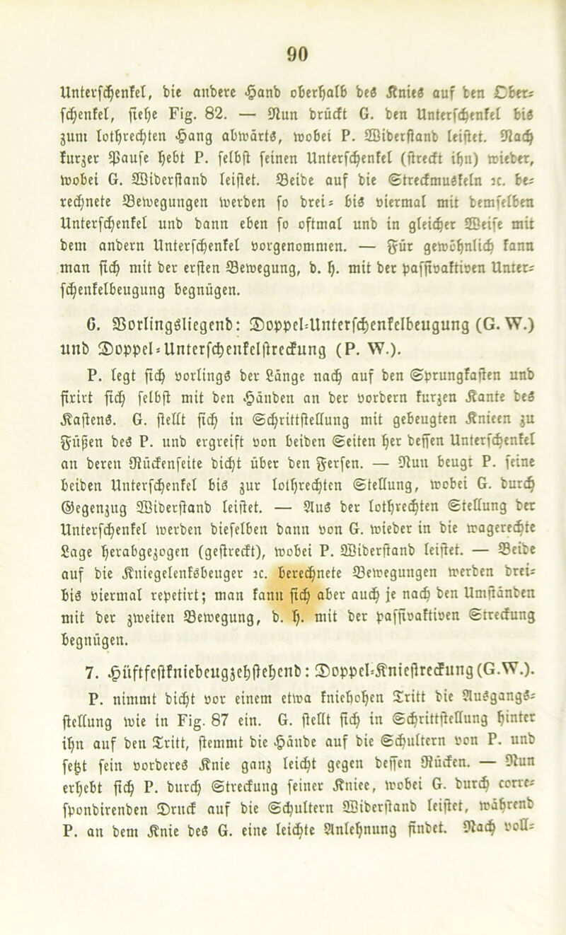 Untevf(^cnM, bte onbere -§anb oberhalb beö jln»a auf ben Cbtts fc^cnfet, ftefje Fig. 82. — iJlun brücft G. ben Unterfc^enfet bi« jum lot^rcc^ten -Sang ablüärt«, tuobei P. SBibetfJanb leiilet. 9Ja(^ fitrjer ipaufe l^cbt P. felbfi [einen Unterf^enfel (jirecft ibn) wieber, luobei G. Söiberßanb ieifiei. ©eibe auf bie ©trecfmuäfcin n. bu recfincte ©oucgungen toevben fo breis bi« üiermal mit bemfeiben Untcrfc^cnfel unb bann eben fo oftmaf unb in gleicher SEeife mit bem anbeen Unterf^entet tiovgenommcn. — gür gemö^nlic^ fann man fi^ mit ber erjien ©cmegung, b. mit ber ijafjioaftioen Unters fc^enfelbeugung begnügen. C. 95orling«liegenb: ®DPt5cI4lntcrfd)enfcIbeugung (G. W.) unb ®Dppel = Untcrfcbenfelfirccfung (P. W.). P. legt ftcb üorling« ber Sänge na(^ auf ben ©prungfafien unb firivt fic§ felbfi mit ben •§änben an ber öorbern furjen .Rante be« .Rafien«. G. fiellt fi^ in ©cbrittfieöung mit gebeugten Rnicen gu güfen be« P. unb ergreift »on beiben ©eiten beffen Unterfc^enfel an bereit öiücfenfcite bic^t über ben g«^f«n. — 9lun beugt P. feint beiben Unterfi^enfel bi« gur lotbrec^tcn ©teHung, mobei G. burc^ ©egengug Sffiiberftanb leifiet. — Sluä ber lotbrec^ten ©tetlung ber Unterf^enfet merben btefelben bann «on G. toieber in bie magerec^te Sage '^erabgegogen (gefireift), mobei P. SBiberfianb leifiet. — ©eibe auf bie Rniegelenf«beuger ic. bere^nete ©eloegungen »erben breis bi« oiermal re^etirt; man fann fx^ aber auc^ je nac^ ben Umfianben mit ber gmeiten ©etoegung, b. bj. mit ber t?affi»afti»en ©treefung begnügen. 7. ^üftfefifniebcuggc^fie^cnb: ®DppcFÄntcfirecfung(G.W.). P. nimmt bic^t oor einem eh«a fnicbobcn Sritt bie 5lu«gang«s fiellung l«ie in Fig. 87 ein. G. fiellt ftd^ in ©^rittficllung i^n auf ben Sritt, fiemmt bie >§änbe auf bie ©^ultcrn »on P. unb fe^t fein «orbere« Änie gang lei^t gegen beffen IRücfcn. — 9iun ergebt ft^ P. burc^ ©trecfung feiner Rniee, »obei G. buri^ concs füonbirenben JDrncf auf bie ©djultern SSiberfianb leifiet, »abrenb P. an bem .Rnie be« G. eine leidste Slnte^nung finbct. 9iad^ «oßs