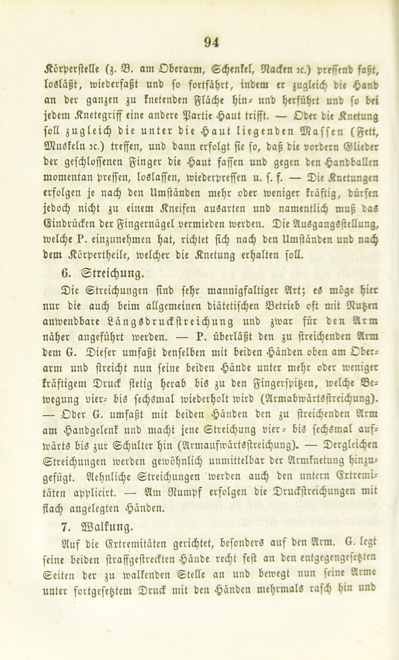 (j. S. om Oberarm, ©d^enfet, 9lacfen k.) preffenb fa^t, loölä^t, micberfa^t unb fo fortfö^rt, inbem er juglett^ bie $anb an ber ganjen ju fiietenben {^läc^e f)in= unb ^erfn^rt unb fo bei jebem Änetegrif eine anbere «Partie ^aut trifft. — Ober bie Änetung foK jugiei^ bie unter bie -Saut liegenben SUaffen (gett, SWuSfeln 3C.) treffen, unb bann erfolgt jle fo, bap bie »orbetn ©liebet ber gefc^loffenen ginger bie <§out faffen unb gegen ben •5anbbotlen momentan baffen, loßlaffen, mieberbreffen u. f. f. — JDie Äuetungen erfolgen je nac^ ben Umjiänben me^t ober toeniger frdftig, bürfen febocfi nic§t gu einem .Kneifen au3arten unb namentlich mup ba« ßinbrücfen ber gingernägel oermieben toetben. Sie 2lu«gang3fiellung, meiere P. eingunehmen h“t/ richtet fich nach ben Umfiönben unb nach bem J?örbertheile, toelcher bie Knetung erhalten foll. 6. Streichung. Sie (Streichungen finb feht mannigfaltiger 2lrt; ti möge hier nur bie auch i>eim allgemeinen biätetifchen Setrieb oft mit Ulu^en antoenbbare Sängöbrueffireihung unb gföar für ben lÄrm näher angeführt werben. — P. überläpt ben gu fireichenben ^rm bem G. Siefer umfapt benfelben mit beiben -^änben oben am Cber^ arm unb jlrcicht nun feine beiben ^önbe unter mehr ober weniger Iräftigem Srud fietig her«& ^is J“ i>en gingerf^i^en, welche Se^ Wegung riet; biö fechömal wieberholt wirb (2trmabwärtöfirei(hung). — Ober G. umfapt mit beiben >&änben ben gu fireichenben arm am <§anbgelenE unb madht iene Streichung »ier^ bU fech^mal auf^ wärtä big gur Schulter hin (armaufwürtöfireichung). — Sergleihen Streichungen werben gewöhnlich unmittelbar ber Slrrnfnetung hingu^ gefügt. Slehnlihe Streichungen werben auch ben untern Srtremü täten abblicirt. — am Oiumbf erfolgen bie Srudjireichungen mit Pach angelegten <§änben. 7. 2Balfung. auf bie (Srtremitäten gerichtet, befonberg auf ben arm. G. legt feine beiben Praffgepreeften ^änbe recht fep an ben entgegengefeften Seiten ber gu walfenben Stelle an nnb bewegt nun feine arme unter fortgefe^tem Sruef mit ben ^änben mehmialg rafch h>