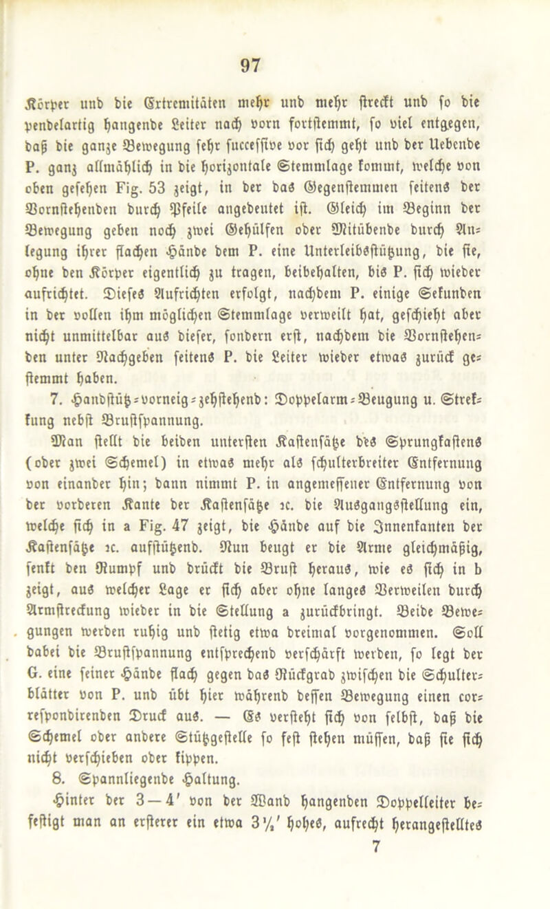 Äcr>?tr unb bie Grtrcniitäten me^r unb me^r jlrecft unb fo bie Venbelarttg ^angenbc fieiter nac^ üorn fovtilcmmt, fo uiel fntg.egcn, bap bie ganje 93e»egung fe^r fucceflioe »or jtc^ ge^t unb ber Uebcnbe P. gonj oKmä^li^ in bie ^orijontale ©temnilage foniuit, welche »on oben gefefjen Fig. 53 jeigt, in ber baö ©egenjlemmen feiten« ber SBornfle^enben bur(^ fßfeife angebcutet ifi. @Ieii^ iin 93eginn ber ©enjcgung geben noc^ jtuei ©eplfen ober SWitübenbe burcf) 9liu legung i^rer flauen ^änbe bem P. eine Unterleiböflü^ung, bie fie, o^ne ben Körper eigentlich ju tragen, beibehalten, bi« P. fich »uieber aufrichtet. ®iefe« Slufrid^ten erfolgt, nad}beni P. einige ©efunben in ber sollen ihm möglichen ©temmlage »ertocilt h“t/ gtf<hi*^i ni^t unmittelbar au« biefer, fonbern erfi, na^bem bie IBorngehen; ben unter SJtachgeben feiten« P. bie Seitcr mieber etroa« jurücf ge* ftemmt herben. 7. ^anbiiühs«orneig*jehitehenb: 25obbftormjl8eugung u. ©trefs fung ncb(i Srujifpannung. ÜJian flellt bie beiben unter(ten .Rafienfähe be« ©b^ungfafJen« (ober jttjci ©chemel) in etwa« mehr al« fchulterbreiter (Sntfernung »on einanber hi«; nimmt P. in angemc(feuer (Sntfernung »on ber »erberen Äante ber Äafienfähe ic. bie 9lu«gang«jtcltung ein, reelle fich in a Fig. 47 jeigt, bie ^dnbe ouf bie Snnentanten ber Äajienfähe k. aufjiü|enb. 9Jun beugt er bie 9lrme gleichmdpig, fenft ben IRumbf unb brüeft bie Sruji b’i« «ö fi^ in b jeigt, au« welcher Sage er fich ohti« lauge« SSerweilen burdh Slrmfirecfung wieber in bie Stellung a jurüdbringt. 93eibe Sewe* gungen werben ruhig unb flctig etwa breimal »orgenommen. @oH babei bie SSruflfpannung entfbrechenb »erfchdrft Werben, fo legt ber G. eine feiner ^»dnbe flach 9«9«n ba« ötücfgrab jwifchen bie ©chulters bldtter »on P. unb übt hi«’^ wdhrenb beffen (Bewegung einen cor« refponbirenben Sruef au«. — S« »erfieht fith »on felbji, bap bie ©chemel ober anbere ©tüjfgejielle fo fefi flehen muffen, bap fie fich nicht »erf^ieben ober fippen. 8. ©pannliegenbe Haltung. •hinter ber 3 — 4' »on ber 9Banb hangenben 3)oppel(eiter be^ fefligt man an erfierer ein etwa 3'/,' hoh««/ aufre^t herangefiellte« 7