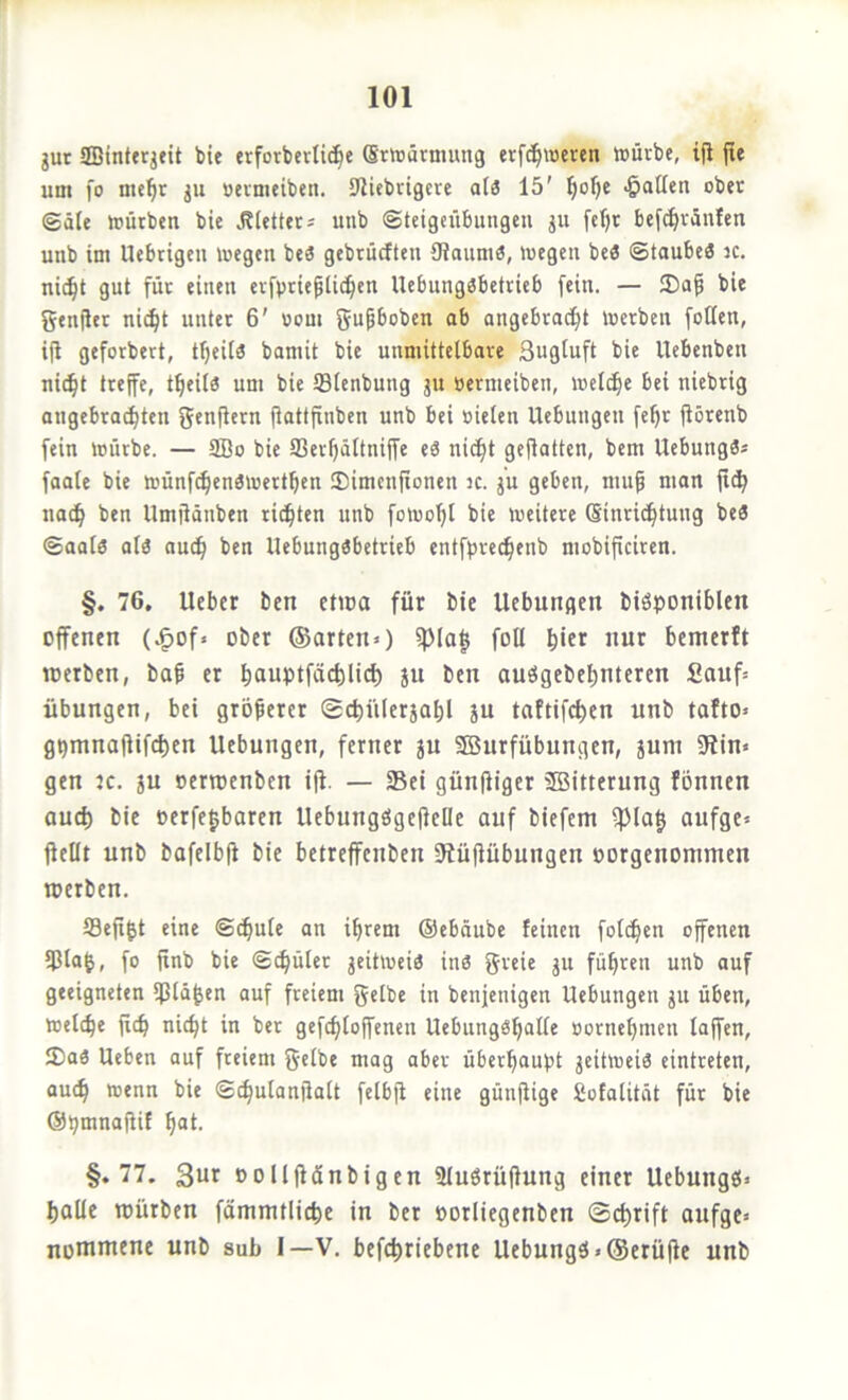 gut SBintergeit bie erforbcvlid^e (Srtüärniung erfc^weren toürbe, ifi fie um fo me^r gu »eimeiben. 9ltebrigere al3 15' ^atlcn ober gäle mürben bie .Rietters unb ©teigciibungeu gu fcfjr befd)räulcn unb im Uebtigeu toegen beö gebrücften 3iaum6, megen beS ©taubeö k. nic^t gut für einen evfpticplid^en Uebungäbetrieb fein. — 35ap bie gentler nic^t unter 6' Bom gupbobcn ab angebracht toerben fotten, i(i geforbert, tf)ei[« bamit bie unmittelbare Sugluft bie Ucbenbeu nicht treffe, theilö um bie SBlenbung gu Bernieiben, welche bei niebtig augebra^tcn fiotlfinben unb bei sielen Hebungen fehr ftörenb fein mürbe. — 2Bo bie SSeihältniffe eä nicht gejlatten, bcm UebungS* faale bie münfchenömerthen SDimcnfionen ic. gu geben, nuif man jt^ nach Umjiänben richten unb fomohl bie meitere Sinrichtung beS ©aalö al3 auch llebungöbetrieb entfbrechenb mobificiren. §. 76, lieber ben ettoa für bie Hebungen biöponiblen offenen (^of> ober ©arten») ipia| foll hift «ur bemerft toerben, bah er hfluPtfÄ<4l'(i) Su ben auögebehnteren fiauf» Übungen, bei groperer gchnlergahl gu taftifchen unb tafto» g^mnajlifchen Hebungen, ferner gu SBurfübungen, gum 9iin« gen jc. gu oertoenben i|l. — Sei günfiiger SBitterung fbnnen auch bie oerfe^baren HebungögelfeDe auf biefem ipiah aufge» ffellt unb bafelbfi bie betreffenbeu Süflubungen oorgenomnten werben. fflefi^t eine ©cpule an ihrem ©ebäube feinen folchen offenen ipia^, fo finb bie (Schüler geitmeiö inö greic gu führen unb auf geeigneten ipidhen auf freiem gelbe in benjenigen Hebungen gu üben, melche fich nicht in ber gefchloffencn HebungShalle Bornehmen laffen, 5Da3 Heben auf freiem gelbe mag aber überhaupt geitmei« eintreten, auch bie Schulanfialt felbfl eine günfiige Sofalität für bie ©bmnafiit hat. §.77. 3ur oollflänbigen Sluörüfiung einer Hebungö» halle würben fämmtliche in ber oorliegenben (Schrift anfge» nommene unb sub I—V. befchriebene Hebungei>@erü|le unb