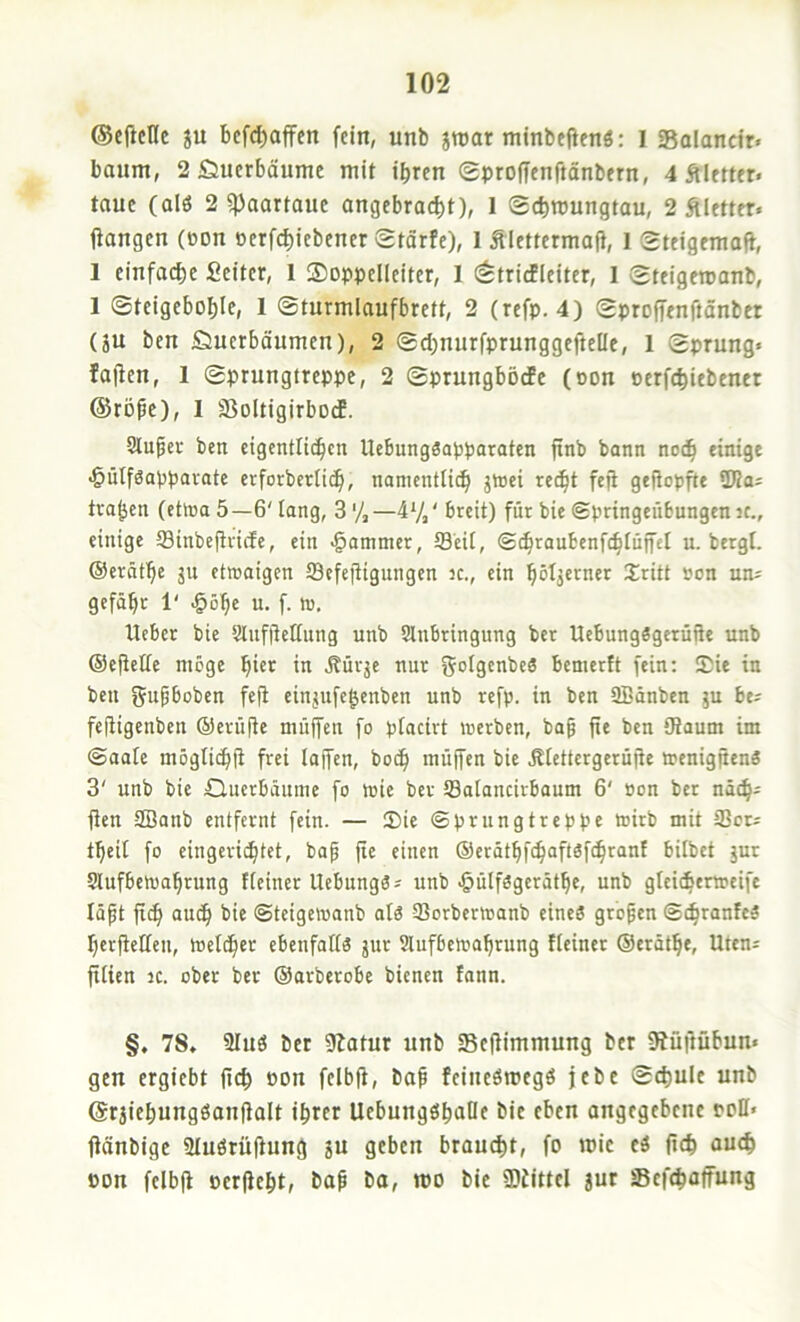 ©cj^cllc JU bcfd)affen fein, unb jroar minbefienö: l Salanctr. bäum, 2 JÖuerbäume mit ihren (gproffenftänbern, 4 Äletter« taue (alö 2 ^aortauc angebracht)f 1 Schmungtau, 2 Äletter« ftangen (üon oerfchitbener @tärfe), 1 Älettermaf}, 1 Steigemafi, 1 einfache Sciter, 1 Soppellcitcr, I (^trirfleitcr, 1 Steigeroanb, 1 Steigeboble, I ©turmlaufbrett, 2 (refp. 4) gproffenftänbet (ju ben iöuerbäumen), 2 ®d)nurfprunggeftelle, 1 Sprung« faffen, 1 Sprungtreppe, 2 Sprungbötfc (oon perfchiebenet @röpc), I SoItigirbodP. Sluber ben cigcntli^cn Uebungöapparaten finb bann no(h einige ^ütfSappavate erforberficb, nonicntn(h jrtei red^t feji gefiopfte tragen (ehna 5—6' lang, 3'/,—4*/,' breit) für bie ©pringeübungen ic., einige fflinbejtricfe, ein «Jammer, Seit, ©diraubenfchtüffet u. bergt, ©erötbe ju etwaigen tSefefligungen k., ein ^^ritt son un« gefäbr 1' J^öbe u. f. w, Ueber bie Slnfitettung unb Slnbringung ber UebungSgcrüiie unb Oejiettc möge bur in .Rürje nur goig^nbeä bemertt fein: Sie in ben gupboben fe|i einjufe^enben unb refp. in ben SBänben ju be^ fejtigenben ©erüjte miiffen fo ptacirt werben, bap fie ben {Raum im ©aate mögtiebii frei lajfen, boeb muffen bie .Rtettergerüjie wenigjiena 3' unb bie duerbäume fo wie ber Satancirboum 6' »on ber näcb^ ffen SBanb entfernt fein. — Sie ©prungtreppe wirb mit 23or« tbeit fo eingeriibtet, bap fie einen (Serötbfeboftäfebranf bilbet jur Slufbewabrung fteiner Uebungö« unb •öülfögerätbe, unb gteicierweife läpt jt^ auch bie ©teigewanb at3 SBorberwanb eines gropen ©ebranfes berftetten, Wetdber ebenfatts jur Slufbewabrung fteiner ©erätbe, Uten« fitien ic. ober ber ©arberobe bienen fann. §, 78» 2Iuö Der iRatur unb SBeflimmung ber 9iüftübun« gen ergiebt fteb Pon fcibff, bap fcincömcgS jebc Schule unb ©raiehungöonftalt ihrer UcbungöhaDc bie eben angegebene ppII« jtänbige Stuörüjfung ju geben braucht, fo rcic eS (Ich Pon fclbfi perjfeht, bap ba, mo bie Siittel jut Sefchaffung