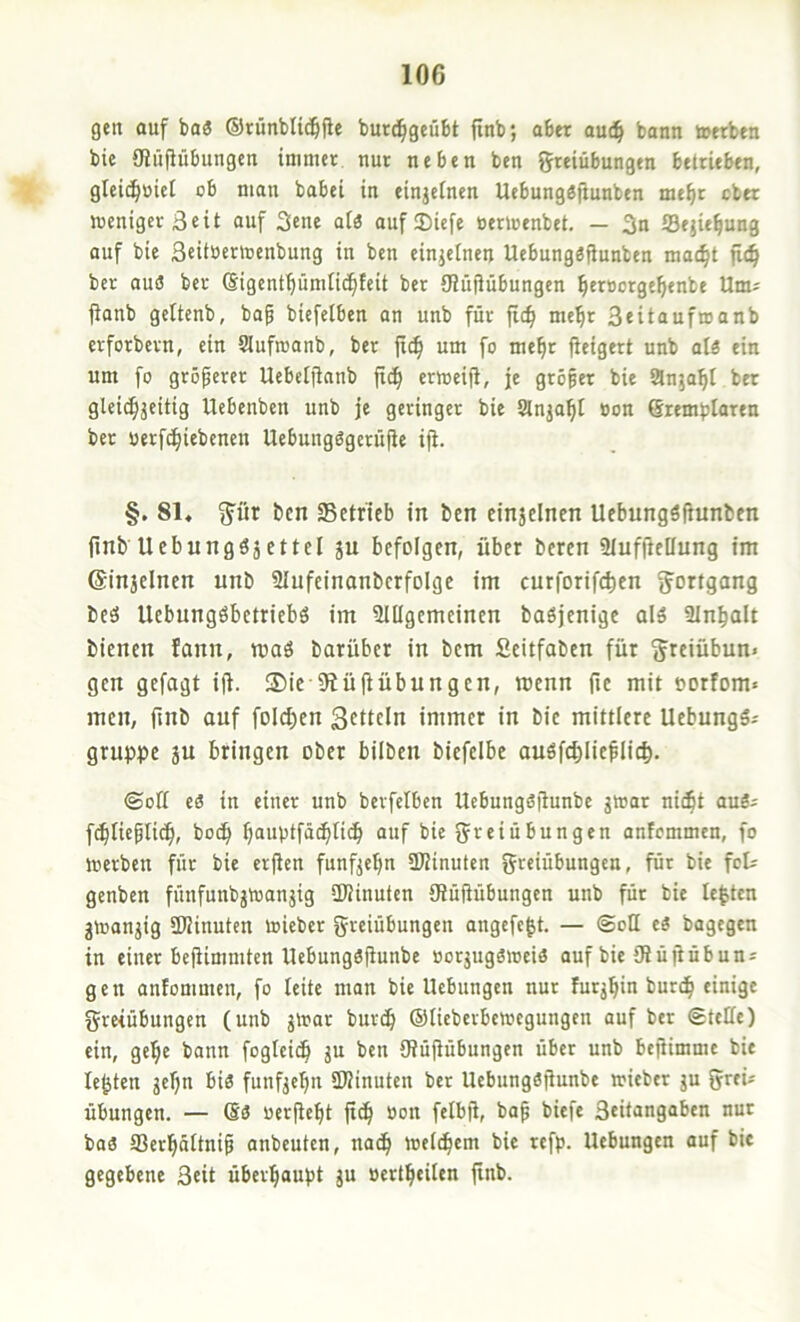 gen auf baö ©rünbUd&fle burc^geübt finb; aber au(^ bann toerben bic OJüfiübungen immer nur neben ben Freiübungen beltieben, gleic^üiel ob man babei in einzelnen Uebungöjiunben me^r ober weniger Seit auf 3ene atä auf Siefe oerwenbet. — 3n fflejiefiung auf bie 3«iiö£r'cenbung in ben einjelnen UebungSfiunben mac^t fic^ ber auö ber (Sigentfiümiic^feit ber öiuilübungen ^ersorge^enbe Um= fianb geltenb, bap biefeiben an unb für jic^ me^r 3<itaufroanb erforbern, ein Slufwanb, ber jic^ um fo mefir fieigert unb alä ein um fo gröperer Uebeijinnb fi(^ erweift, je gröper bie anja^l ber gleie^ä^itig Uebenben unb je geringer bie anja^t »on (Sremblaren ber uerfc^iebenen Uebungögerüfie iji. §. 81, Föt ben Setrieb in ben einjelnen UebungSpunben finb Ucbnngö5ettel ju befolgen, über beren Slufpellung im ©injelnen unb Slufeinonberfolge im curforifcfien Fortgang beö Uebungöbetriebö im SUIgemeinen baöjenige al5 Sln^alt bienen fann, maö barüber in bem Seitfaben für Freiübun« gen gejagt ift. ®ic 9iüftübungen, menn fie mit eorfom« men, pnb auf foIcf)en Settein immer in bie mittlere UebungS.- gruppe ju bringen ober bilben biefelbe auöfcblieplic^. (Sott eö in einer unb bevfelben Uebungspunbe gwar nic^t auS; fcbliepUc^, boep bauptfä^tidb “uf bie Freiübungen anfemmen, fo werben für bie erPen funf^epn ttPinuten Freiübungen, für bie feU genben fünfunbjWanjig SPinuten ÖJüpübungen unb für bie lebten gwanjig SPinuten wieber Freiübungen angcfc|t. — Sott eä bagegen in einer bePimmten UebungsPunbe oorjugöweiö auf bie ttlüpübuni gen antommen, fo leite man bie Hebungen nur furj^in burc^ einige Freiübungen (unb jWar buref» ©lieberbewegungen auf ber Stette) ein, gel;e bonn fogleic^ ju ben 9?üpübungen über unb bepimme bie lebten jepn bis funfjepn SKinuten ber UebungSpunbe wieber ju Fr<i= Übungen. — Ss oerpept p^ oon felbp, bap biefe 3ritangaben nur baS Serpättnip anbeuten, nad^ weichem bie refp. Hebungen auf bic gegebene 3cit überi^aupt jU »erl^eiten pnb.