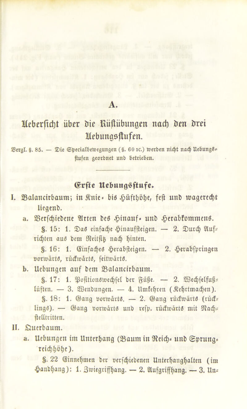 A. Mcbcrftd)t über öie Hüjlübunöen nach Öen örei llebungsjlufen. SSetgl. §. 85. — ©ie ©^ectoIBeloegungen (§. 60 jc.) toerben nid^t naii^ Hebung«* fiufen geerbnet unb betrieben. @rffc Uebungöftufe. I. Salancirbaum; inÄnie« bits .&üftl;öbc, fc(l unb roagerci^t liegenb. a. aSerfctjicbene 3Irtcn bcö hinauf* unb .g>erabfommcnö. §. 15: 1. ®o3 einfache >&inaufiieigen. — 2. Sut(b 8iuf* ritzten au« bem 9?citfi^ nai^ bitten. §. 16: 1. Sinfoebe« ^erabjleigen. — 2. ^erabfbringen Bortoärt«, rütfioärt«, feitiüärtö. b. Uebungen auf bem Salancirbaum. §. 17: 1. 5}}ofittünatoecbfeI ber ^üpe. — 2. SBccbfelfufis lüften. — 3. SBenbungen. — 4. llmfebrcn (.Scbrtmacben). §.18: 1. ®ang öortüdrtö. — 2. ®ang rücf»ävt« (rüd* lingö). — ®ang oormävte unb refp. rücftcärtä mit IJlacb* flelltritten. II. öuerbaum. a. Uebungen im Unterbang (SBaum in iRei^)« unb Sprung* reiebbobe). §.22 Sinnebmen ber »erfebiebenen Untcrbcmgb^IifJi (iß*