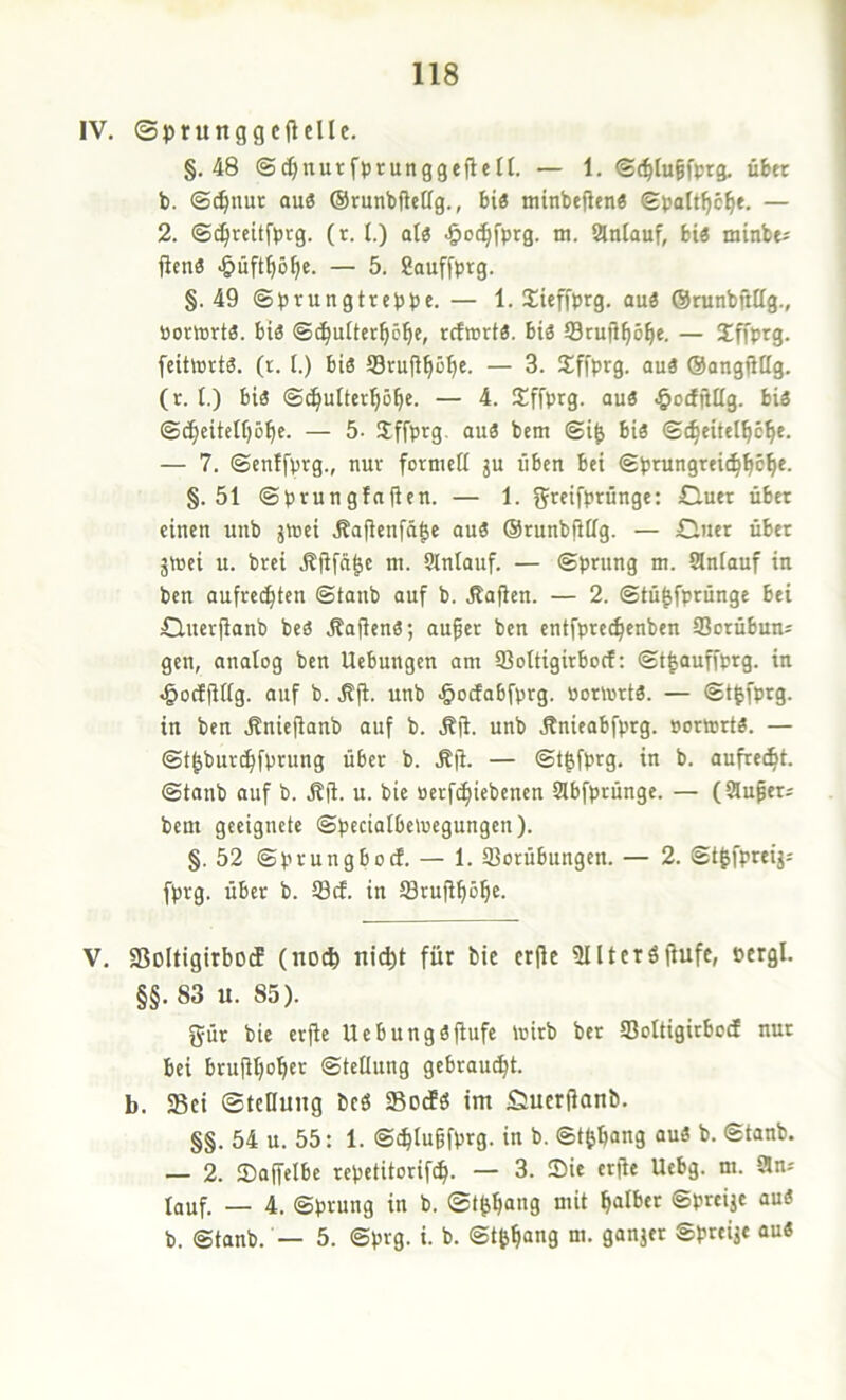 IV. ©prunggcftelle. §.48 ©^nurfptunggeflefl. — 1. <£c^Iu§fprg. über b. ©^nur ou8 ©runbfteög., bi« minbeflen« ©tjalt^c^e. — 2. ©^reitfbtg. (t. !■) at« ^loc^fprg. m. iänlauf, bi« minbti jicn« -giüft^ö^e. — 5. Sauffprg. §.49 ©prungtrcppe. — 1. Xieffprg. au« ©runbjittg., portort«. bi« ©c^uüer^c^c, rcfwrt«. bi« Srujl^ö^e. — Xffprg. feittert«. (t. I.) bi« Srufl^ö^e. — 3. Sffprg. au« ©angiitlg. (r. t.) bi« ©c^ultcr^ö^c. — 4. Sffprg. au« .^ocfftüg. bi« ©c^citettjö^c. — 5. Sffprg. au« bem ©i^ bi« ©^eitcl^c^e. — 7. ©cnffprg., nur formell ju üben bei ©prungrei^^c^c. §.51 ©prungfaften. — 1. greifprünge: Cluer übet einen unb jteei .Safienfä|e au« OrunbftHg. — £iuer über jrnei u. brei m- Slntauf. — ©prung m. SSniauf in ben aufrechten ©taub auf b. Jtafien. — 2. ©tü^fprünge bei Öuerfianb be« .Mafien«; auf er ben entfprechenben Sorübun^ gen, analog ben Hebungen am 93oItigirbocf: ©t^auffprg. in ^oeffiffg. auf b. .Sf. unb ^ocJabfprg. ooriurt«. — ©t^fprg. in ben .Rniefianb auf b. .Kf. unb Änieabfprg. »ormrt«. — ©t^bur^fprung über b. .ßji. — ©t|fprg. in b. aufrecht, ©tanb auf b. .Kji. u. bie oerfchiebenen SSbfprünge. — (SSufers bem geeignete ©pecialbeloegungen). §.52 ©prungbocl. — 1. Vorübungen. — 2. St^fpreij: fprg. über b. Vcf. in Vrufhöhe. V. fBoltigirbocE (noch ni^t für bie erfle fUUctöfiufe, oergl. §§. 83 u. 85). gür bie erfte Hebungöfiufe mirb ber Voltigirbocf nur bei brufhoh^'^ ©tellung gebraucht, b. Sei ©tcllung bcö SodCö im fiuerfanb. §§. 54 u. 55: 1. ©chtuffprg. in b. ©t^hang au« b. ©tanb. — 2. Saffelbe repetitorifch. — 3. Sie erjie Hebg. m. CSn* tauf. — 4. ©prung in b. ©t^hang mit halber ©preije au« b. ©tanb. — 5. ©prg. i. b. ©tth“9 Sfreije au«