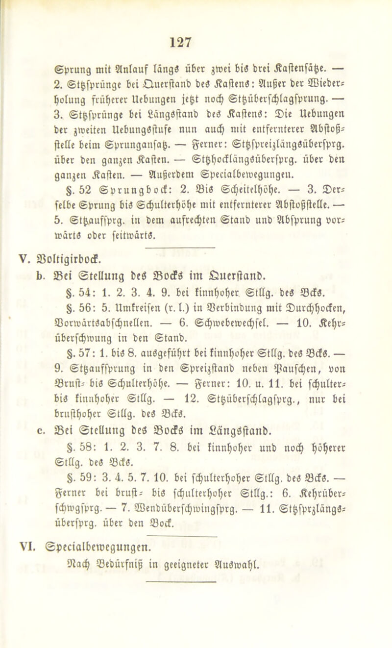 (Störung mit SJnlauf Idng3 über jWci biö brei Äafienfä^e. — 2. ©t^fprüngc bei Qucrjianb bcö Mafien«; Stufet ber ffiiebcrs Ijofung früherer Hebungen je^t noc^ @t|übevf(^[agfprung. — 3. ©t^fpninge bei Sängäjtanb be3 ÄaßenS: ®ie Hebungen ber gmeiten Hebungöflufe nun auä; mit entfernterer Slbjloß; ficße beim ©prunganfa^. — ferner; ©t^fpreijldugäüberfvrg. über ben ganjen .Mafien. — ©t^f|ocfIdng«überfprg. über ben ganjen Jbaßen. — Slugerbem ©peciatbemegungeu. §.52 ©prungboef: 2. Siä ©^eitel^ö^e. — 3. 25ers felbe ©prung bi3 ©c^utter^ö^e mit entfernterer 2lbjfo^ile[(c. — 5. ©t^auffprg. in bem oufre(^ten ©tanb unb Slbfprung por^ mdrta ober feitmdrtä. V. SSoltigirboef. b. Sei Stellung beö Sorfö im jQuerlfanb. §. 54: 1. 2. 3. 4. 9. bei finn^ofier ©tilg, beö Scl3. §. 56: 5. Hmfreifen (r. l.) in Serbinbung mit 35urd)bocfen, Sonodrtaobfcbnellen. — 6. ©c^mebeioedjfel. — 10. Jbe^rs Überflutung in ben ©tonb. §.57: 1. bi« 8. auögefü^rt bei tinn^o^er ©tilg, be« Scf«. — 9. ©tgauffprung in ben ©preijjfanb neben ipaufi^cn, Pon fflruft^ bi« ©i^ulterf)öf)e. — g^mer: 10. u. 11. bei fc^ulters bi« finnbober ©tilg. — 12. ©t^überfc^lagfprg., nur bei brujl^ober ©tilg, bc« Scf«. c. Sei Stellung beö SodPö im Scingöjfonb. §.58: 1. 2. 3. 7. 8. bei finn^o^er unb noc^ fiö^erer ©tilg, be« Scf«. §. 59: 3. 4. 5. 7. 10. bei fc^uttcr^ober ©tilg, be« Scf«. — ferner bei brufi^ bi« fef^utter^o^er ©tilg.: 6. Hefirübers fcbtgfprg. — 7. ffienbüberfcf)tingfprg. — 11. ©t|fprjldng«i überfprg. über ben Soef. VI. Specialbemegungen. 9lat^ Sebürfnip in geeigneter ?lu«ipa(jl.