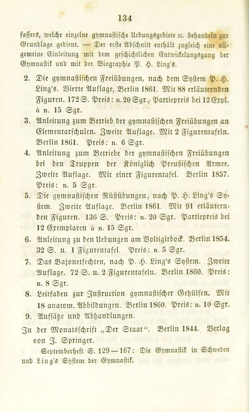 faffcrä, toel(^e einjctne g^mnajUfc^e Ue6ung«ge8itte ic. bt^anbeln gut ©runbloge gebient. — ®er erfie abf^nitt enl^ätt jugteic^ eine atU gemeine (Einleitung mit bem gefc^ic^tlic^en (Sntmicfelungggang bet ©^mnajUf unb mit ber Siograv^ie ip. •§. Sing’ö. 2. ®ic g^mna|lifd)en Freiübungen, nad) bem ®t)üem ip. Sing’6. agierte Slnflage, Berlin 1861. ÜJJitSS erläuternben Fignren. 172©. ^reiö: n.20©gr., ipartiepreiö bei 12S]cpI. a n. 15 ©gr. 3. ainleitung jum Setrieb ber gQmno(lif(^en Freiübungen an ©lementarfc^ulen. 3u>eite 21uflage. ÜKit 2 Figurentafeln. Serlin 1861. ^reiö: n. 6 ©gr. 4. ainleitung jum Setriebe ber g^mnoflifc^en Freiübungen bei ben Fruppen ber Äoniglic^ ipreupifdjen 2Irmee. Sroeite üluflage. SDlit einer Figurentafel. Serlin 1857. freies: n. 5 ©gr. 5. $ie gt)mnaüif(^en 9?n(lübnngen, no(^ Sing’S ©t)« jiem. 3‘ueite aiuflage. Serlin 1861. ÜHit 91 erläutern^ ben Figuren. 136©. ^reiö: n. 20 ©gr. ipartiepreiö bei 12 ©pemplaren ä n. 15 ©gr. 6. ainleitung jn ben Hebungen om Soltigirbotf. Serlin 1854. 32 ©. u. 1 Figurentafcl. ^Jreiö: n. 5 ©gr. 7-. 35aö Sajonetfc(^tcn, nac^ Sing’ö ©^jlem. Sweite aiuflage. 72 ©. u. 2 Figurentafeln. Serlin 1860. ?Preiö: n. 8 ©gr. 8. Seitfaben jur 5n(lrnction gpmnaüifc^er (Sebülfen. üJlit 18 anatom. aibbilbungcn. Serlin 1860. ?prciö: n. 10 ©gr. 9. 31uffä|c unb ülbbanblungcn. 3u ber ?0?onatöfcbrift „®er ©taat. Serlin 1844. Serlag oon 5. ©pringer. ©eptemberbeft @.129 — 167: Sie (SpmnajHl in @(b>rebcn unb Sing’ö ©pjlem ber ©pmnajlif.