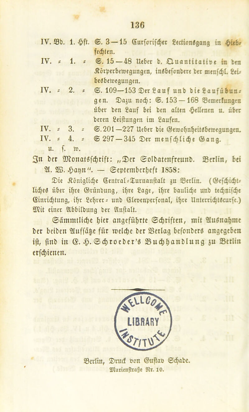 IV. 58b. 1.-Öft. IV. 1. IV. 2. IV. 3. IV. i ©. 3 — 15 Surforift^er gectionlgang in ^itb^ fc(^ten. ©. 15 — 48 Ueber b. Quantitatise in bm Jtorjjtrbctoegungcn, in«btfonbtre bet menfc^I. itu beöbetoegungcn. @. 109—153 Set Sauf unb bie Saufübun^ gen. Saju no(^: ©. 153 —168 Semetfungen übet ben Sauf bei ben alten «§eKenen u. übet beten Seifiungen im Saufen. @.201—227 Uebet bie Oewo^n^eitäbewegungen. © 297 — 345 Set menfc^Ii^e ©ang. u. f. m. 3n ber ÜJionatöf(^rift: „3)er ©olbatcnfrcunb. Serlin, bei 21.5EB. — ©epteinbcrbeft 1858: Sie .ßöniglii^e SentraUSutnanfialt ju 58etlin. (@ef(^i(bU lid^eö übet i^re ©rünbung, i^te Sage, i^te bautic^e unb tec^niftbe (Sinricbtung, ibt Setters unb (Sleöenüetfonol, i^te Untetti(^t«cutfe.) 3Uit einet Slbbitbung bet SJnjIatt. ©ämmtli(^e b'ct ongcfübrte ©d^riften, mit Sluänabme ber beiben 2Iuffä|c für meicbc ber aierlag bcfonbcrö angegeben ift, flnb in @. ©<|roeber’ö Suc^banblung ju Serlin erfd)ienen. SBcrlin, Srud öen ©upan ©(^abc. SKaticnfhaße 9tt. 10.