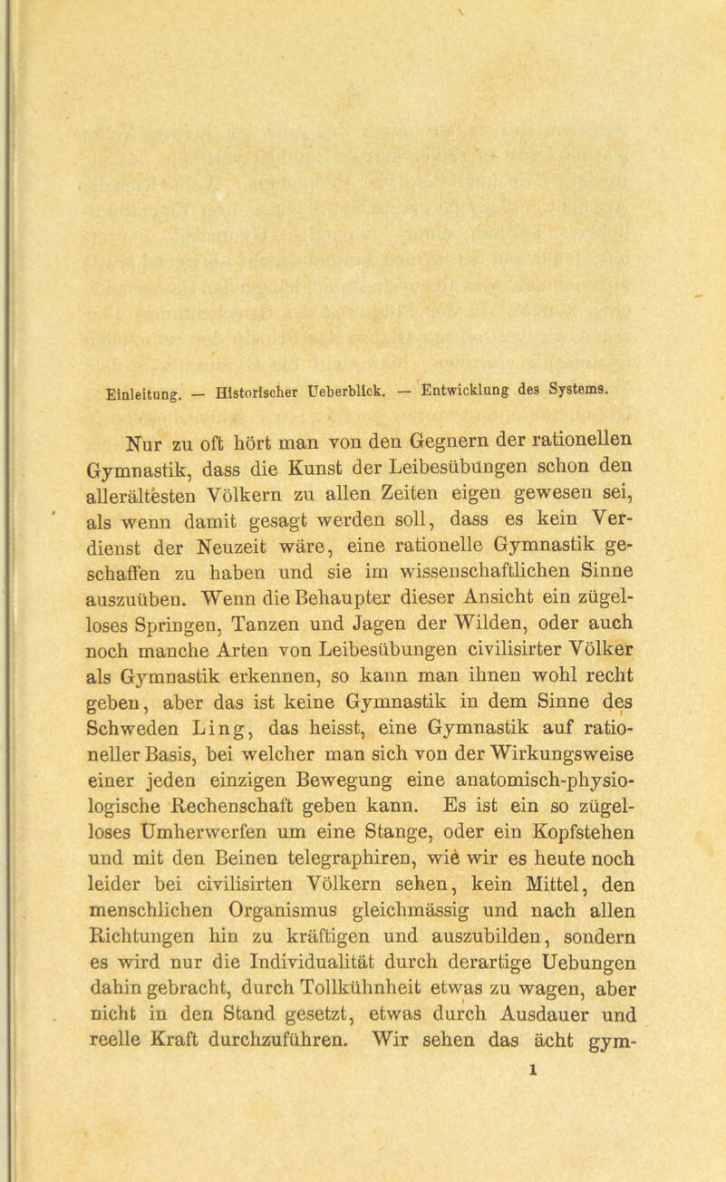 Einleitong. — Historischer üeberbllck. — Entwicklung des Systems. Nur zu oft hört man von den Gegnern der rationellen Gymnastik, dass die Kunst der Leibesübungen schon den allerältesten Völkern zu allen Zeiten eigen gewesen sei, als wenn damit gesagt werden soll, dass es kein Ver- dienst der Neuzeit wäre, eine rationelle Gymnastik ge- schaffen zu haben und sie im wissenschaftlichen Sinne auszuüben. Wenn die Behaupter dieser Ansicht ein zügel- loses Springen, Tanzen und Jagen der Wilden, oder auch noch manche Arten von Leibesübungen civilisirter Völker als Gymnastik erkennen, so kann man ihnen wohl recht geben, aber das ist keine Gymnastik in dem Sinne des Schweden Ling, das heisst, eine Gymnastik auf ratio- neller Basis, bei welcher man sich von der Wirkungsweise einer jeden einzigen Bewegung eine anatomisch-physio- logische Rechenschaft geben kann. Es ist ein so zügel- loses Umherwerfen um eine Stange, oder ein Kopfstehen und mit den Beinen telegraphiren, wie wir es heute noch leider bei civilisirten Völkern sehen, kein Mittel, den menschlichen Organismus gleichmässig und nach allen Richtungen hin zu kräftigen und auszubilden, sondern es wird nur die Individualität durch derartige Hebungen dahin gebracht, durch Tollkühnheit etwas zu wagen, aber nicht in den Stand gesetzt, etwas durch Ausdauer und reelle Kraft durchzuführen. Wir sehen das acht gym-