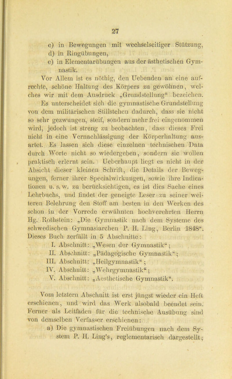 c) in Bewegungen mit wechselseitiger Stützung, d) in Ringübungen, e) in Elemeutarübungen aus der ästhetischen Gym- nastik, Vor Allem ist es nöthig, den liebenden an eine auf- rechte, schöne Haltung des Körpers zu gewöhnen, wel- ches wir mit dem Ausdruck „Grundstellung“ bezeichen. Es unterscheidet sich die gymnastische Grundstellung von dem militärischen Stillstehen dadurch, dass sie nicht so sehr gezwungen, steif, sondern mehr frei eingenommen wird, jedoch ist streng zu beobachten, dass dieses Frei nicht in eine Vernachlässigung der Körperhaltung aus- artet. Es lassen sich diese einzelnen technischen Data durch Worte nicht so wiedergeben, sondern sic wollen praktisch erlernt sein. Ueberhaupt liegt es nicht in der Absicht dieser kleinen Schrift, die Details der Beweg- ungen, ferner ihrer Specialwirkungen, sowie ihre Indica- tioiien u. s. w, zu berücksichtigen, es ist dies Sache eines Lehrbuchs, und findet der geneigte Leser zu seiner wei- teren Belehrung den Stoff* am besten in den Werken des schon in der Vorrede erwähnten hochverehrten Herrn Hg. Rothstein: „Die Gymnastik nach dem Systeme des schwedischen Gymnasiarchen P. H. Ling, Berlin 1848“. Dieses Buch zerfällt in 5 Abschnitte: I. Abschnitt: „Wesen der Gymnastik“; II, Abschnitt: „Pädagogische Gymnastik“; HL Abschnitt: „Heilgymnastik“ ; IV. Abschnitt: „Wehrgymnastik“; V. Abschnitt: „Aesthetische Gymnastik“. Vom letztem Abschnitt ist erst jüngst wieder ein Heft erschienen, und wird das Werk alsobald beendet sein. Ferner als Leitfaden für die technische Ausübung sind von demselben Verfasser erschienen: a) Die gymjiastischen Freiübungen nach dem Sy- stem P. II. Liug’s, reglemeutarisch dargestellt;