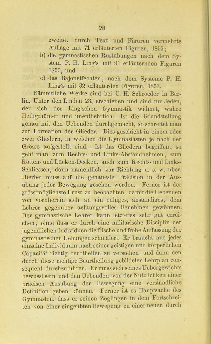 zweite, durch Text und Figuren vermehrte Auflage mit 71 erläuterten Figuren, 1855; b) die gymnastischen Rüstübungen nach dem Sy- stem P. H. Ling’s mit 91 erläuternden Figuren 1855, und c) das Bajonetfechten, nach dem Systeme P. H. Ling’s mit 32 erläuterden Figuren, 1853, Sämmtliche Werke sind bei C. H. Schroeder in Ber- lin, Unter den Linden 23, erschienen und sind für Jeden, der sich der Ling’schen Gymnastik widmet, wahre Heiligthümer und unentbehrlich. Ist die Grundstellung genau mit den Gebenden durchgemacht, so schreitet man zur Formation der Glieder, Dies geschieht in einem oder zwei Gliedern, in welchen die Gymnasiasten je nach der Grösse aufgestellt sind. Ist das Gliedern begriffen, so geht man zum Rechts- und Links-Abstandnehmen, zum Rotten- und Lücken-Decken, auch zum Rechts- und Links- Schliessen, dann namentlich zur Richtung u, s, w, über. Hierbei muss auf die genaueste Präcision in der Aus- übung jeder Bewegung gesehen werden. Ferner ist der grösstmöglichste Ernst zu beobachten, damit die Gebenden von vornherein sich an ein ruhiges, anständiges, dem Lehrer gegenüber achtungsvolles Benehmen gewöhnen. Der gymnastische Lehrer kann letzteres sehr gut errei- chen, ohne dass er durch eine militärische Disciphn der jugendlichen Individuen die frische und frohe Auffassung der gymnastischen Gehangen schmälert. Er braucht nur jedes einzelne Individuum nach seiner geistigen und körperlichen Capacität richtig benrtheilen zu verstehen und dann den durch diese richtige Beurtheilung gebildeten Lehrplan con- sequent durchzuführen. Er muss sich seines Uebergewichts bewusst sein und den Gebenden von der Nützlichkeit einer präcisen Ausübung der Bewegung eine verständliche Definition geben können. Ferner ist es Hauptsache des Gymnasten, dass er seinen Zöglingen in dem Fortschrei- ten von einer eingeübten Bewegung zu einer neuen durch