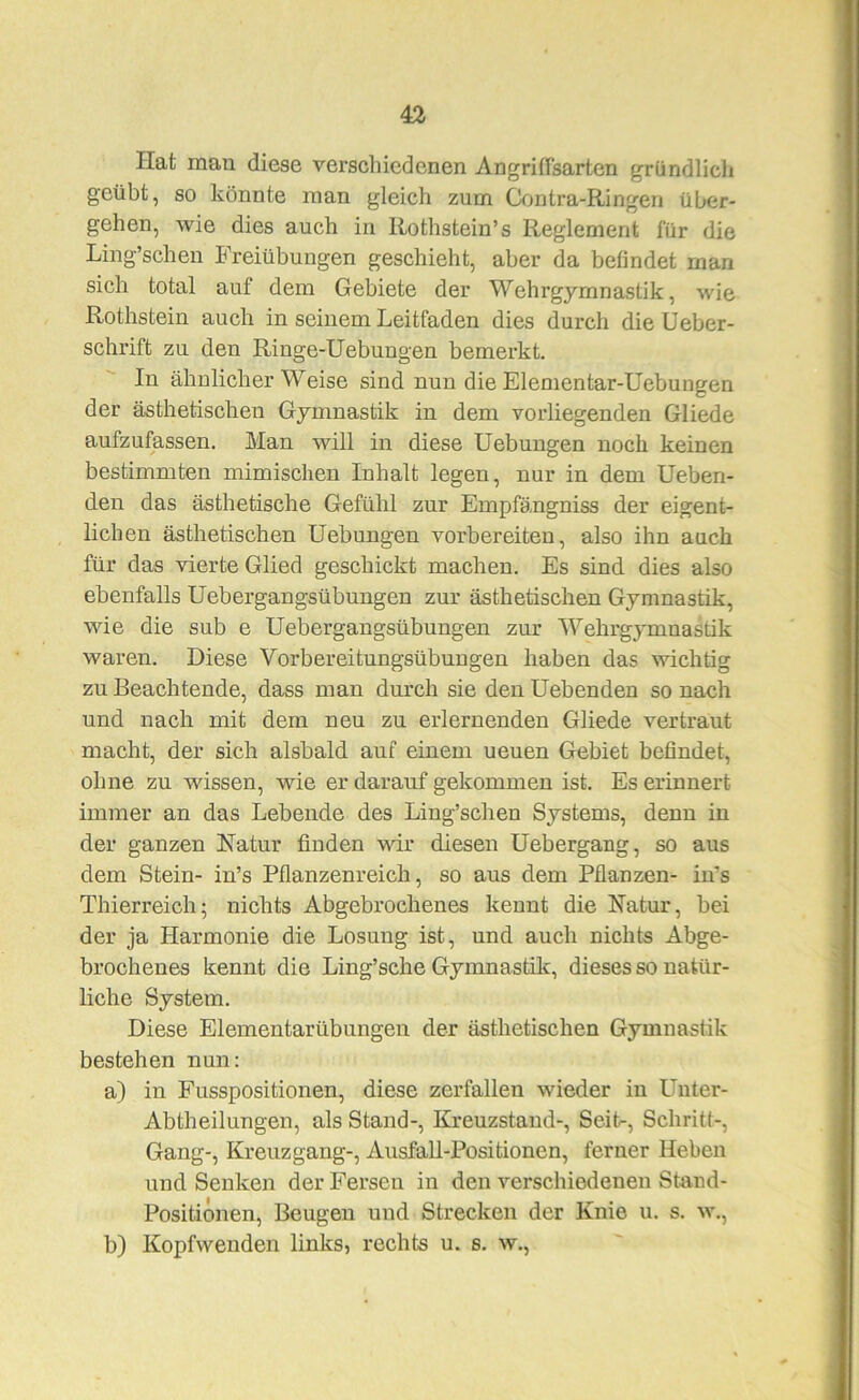 Hat mau diese verschiedenen Angriflsarten gründlicli geübt, so könnte man gleich zum Contra-Ringen über- gehen, wie dies auch in Rothstein’s Reglement für die Ling’schen Freiübungen geschieht, aber da befindet man sich total auf dem Gebiete der Wehrgymnastik, wie Rothstein auch in seinem Leitfaden dies durch die Ueber- schrift zu den Ringe-Uebungen bemerkt. In ähnlicher Weise sind nun die Elenientar-Üebungen der ästhetischen Gymnastik in dem vorliegenden Gliede aufzufassen. Man will in diese Uebungen noch keinen bestimmten mimischen Inhalt legen, nur in dem lieben- den das ästhetische Gefühl zur Empfängniss der eigent- lichen ästhetischen Uebungen vorbereiten, also ihn auch für das vierte Glied geschickt machen. Es sind dies also ebenfalls Uebergangsübungen zur ästhetischen Gymnastik, wie die sub e Uebergangsübungen zur Wehrgymnastik waren. Diese Vorbereitungsübungen haben das wichtig zu Beachtende, dass man durch sie den Uebenden so nach und nach mit dem neu zu erlernenden Gliede vertraut macht, der sich alsbald auf einem neuen Gebiet befindet, ohne zu wissen, vtie er darauf gekommen ist. Es erinnert immer an das Lebende des Ling’schen Systems, denn in der ganzen Natur finden vrir diesen Uebergang, so aus dem Stein- in’s Pflanzenreich, so aus dem Pflanzen- iifs Thierreich; nichts Abgebrochenes kennt die Natur, bei der ja Harmonie die Losung ist, und auch nichts Abge- brochenes kennt die Ling’sche Gymnastik, dieses so natür- liche System. Diese Elementarübungen der ästhetischen Gymnastik bestehen nun: a) in Fusspositionen, diese zerfallen wieder in Unter- Abtheilungen, als Stand-, Kreuzstand-, Seit-, Schritt-, Gang-, Kreuzgang-, Ausfall-Positionen, ferner Heben und Senken der Fersen in den verschiedenen Stand- Positionen, Beugen und Strecken der Knie u. s. w., b) Kopfwenden links, rechts u. s. w..