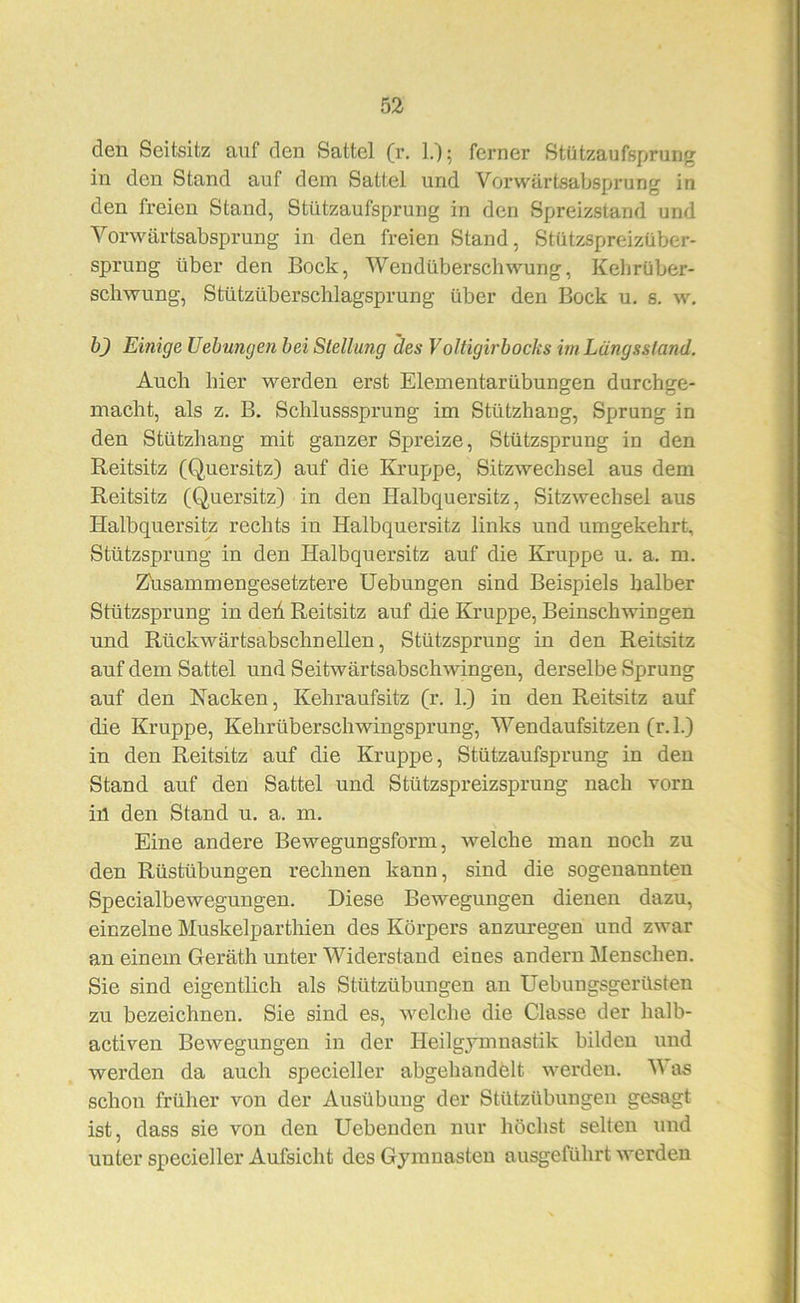 den Seitsitz auf den Sattel (r, 1.); ferner Stützaufsprung in den Stand auf dein Sattel und Vorwärtsabsprung in den freien Stand, Stützaufsprung in den Spreizstand und Vorwärtsabsprung in den freien Stand, Stützspreizüber- sprung über den Bock, Wendüberschwung, Kebrüber- scliwung, Stützüberschlagsprung über den Bock u, s. w. b) Einige Uehungen hei Stellung des Voltigirbocks im Längsstand. Auch hier werden erst Elementarübungen durchge- macht, als z. B. Schlusssprung im Stützhang, Sprung in den Stützhang mit ganzer Spreize, Stützsprung in den Reitsitz (Quersitz) auf die Kruppe, Sitzwechsel aus dem Reitsitz (Quersitz) in den Halbquersitz, Sitzwechsel aus Halbquersitz rechts in Halbquersitz links und umgekehrt, Stützsprung in den Halbquersitz auf die Kruppe u. a. m. Z'usammengesetztere Hebungen sind Beispiels halber Stützsprung in deh Reitsitz auf die Kruppe, Beiuschwingen und Rückwärtsabschneilen, Stützsprung in den Reitsitz auf dem Sattel und Seitwärtsabschwingen, derselbe Sprung auf den Nacken, Kehraufsitz (r. 1.) in den Reitsitz auf die Kruppe, Kehrüberschwingsprung, Wendaufsitzen (r.l.) in den Reitsitz auf die Kruppe, Stützaufsprung in den Stand auf den Sattel und Stützspreizsprung nach vorn in den Stand u. a. m. Eine andere Bewegungsform, welche man noch zu den Rüstübungen rechnen kann, sind die sogenannten Specialbewegungen. Diese Bewegungen dienen dazu, einzelne Muskelparthien des Körpers anzuregen und zwar an einem Geräth unter Widerstand eines andern Menschen. Sie sind eigentlich als Stützübungen an Uebungsgerüsten zu bezeichnen. Sie sind es, welche die Classe der halb- activen Bewegungen in der Heilgymnastik bilden und werden da auch specieller abgehandfelt n^erden. M as schon früher von der Ausübung der Stützübungen gesagt ist, dass sie von den Hebenden nur höchst selten und unter specieller Aufsicht des Gjmuasteu ausgeführt werden