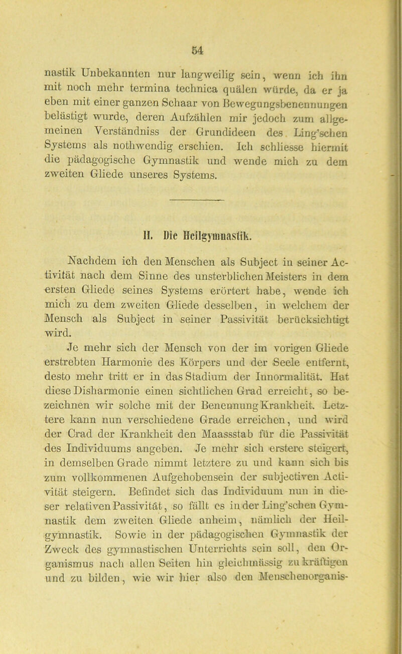 nastik Unbekannten nur langweilig sein, wenn ich ihn mit noch mehr termina technica quälen würde, da er ja eben mit einer ganzen Schaar von Bewegungsbenennungen belästigt wurde, deren Aufzählen mir jedoch zum allge- meinen Verständniss der Grundideen des Ling’schen Systems als nothwendig erschien. Ich schliesse hiermit die pädagogische Gymnastik und wende mich zu dem zweiten Gliede unseres Systems. II. Die Hcilgyiimaslik. Nachdem ich den Menschen als Subject iu seiner Ac- tivität nach dem Sinne des unsterblichen Meisters in dem ersten Gliede seines Systems erörtert habe, wende ich mich zu dem zweiten Gliede desselben, in welchem der Mensch als Subject in seiner Passivität berücksichtigt wird. Je mehr sich der Mensch von der im vorigen Gliede erstrebten Harmonie des Körpers und der Seele entfernt, desto mehr tritt er in das Stadium der Innormalität. Hat diese Disharmonie einen sichthchen Grad erreicht, so be- zeichnen vdr solche mit der Benennung Krankheit. Letz- tere kann nun verschiedene Grade erreichen, und wird der Grad der Krankheit den Maassstab für die Passivität des Individuums angeben. Je mehr sich erstere steigert, in demselben Grade nimmt letztere zu und kann sich bis zum vollkommenen Aufgehobensein der subjectiven Acti- vität steigern. Befindet sich das Individuum nun in die- ser relativen Passivität, so fällt cs in der Liug’schen Gym- nastik dem zweiten Gliede anheim, nämlich der Heil- gymnastik. Sowie in der pädagogischen Gymnastik der Zweck des gymnastischen Unterrichts sein soll, den Or- ganismus nach allen Seiten hin gleichmässig zu krältigen und zu bilden, wie wir hier also den Menschenorganis-