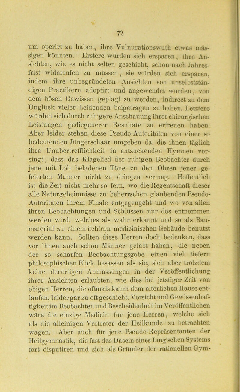 um opei’irt zu haben, ihre Vulnurationswuth etwas mas- sigen könnten. Erstere würden sich ersparen, ihre An- sichten, wie es nicht selten geschieht, schon nach Jahres- frist widerraifen zu müssen, sie würden sich ersparen, indem ihre unbegründeten Ansichten von unselbststän- digen Practikern adoptirt und angewendet wurden, von dem bösen Gewissen geplagt zu werden, indirect zu dem Unglück vieler Leidenden beigetragen zu haben. Letztere würden sich durch ruhigere Anschauung ihrer chirurgischen Leistungen gediegenerer Resultate zu erfreuen haben. Aber leider stehen diese Pseudo-Autoritäten von einer so bedeutenden Jüngerschaar umgeben da, die ihnen täglich ihre Unübertrefi'lichkeit in entzückenden Hymnen vor- singt, dass das Klagelied der ruhigen Beobachter durch jene mit Lob beladenen Töne zu den Ohren jener ge- feierten Männer nicht zu dringen vermag. Hoffentlich ist die Zeit nicht mehr so fern, wo die Regentschaft dieser alle Naturgeheimnisse zu beherrschen glaubenden Pseudo- Autoritäten ihrem Finale entgegengeht und wo von allen ihren Beobachtungen und Schlüssen nur das entnommen werden wird, welches als wahr erkannt und so als Bau- material zu einem achtern medicinischen Gebäude benutzt werden kann. Sollten diese Herren doch bedenken, dass vor ihnen auch schon Männer gelebt haben, die neben der so scharfen Beobachtungsgabe einen viel tiefem philosophischen Blick besassen als sie, sich aber trotzdem keine derartigen Anmassungen in der Veröffentlichung ihrer Ansichten erlaubten, wie dies bei jetztiger Zeit von obigen Herren, die oftmals kaum dem elterlichen Hause ent- laufen, leider gar zu oft geschieht. Vorsicht und Gewissenhaf- tigkeit im Beobachten und Bescheidenheit im Veröffentlichen wäre die einzige Medicin für jene Herren, welche sich als die alleinigen Vertx’eter der Heilkunde zu betrachten wagen. Aber auch für jene Pseudo-Repräsentanten der Heilgymnastik, die fast das Dasein eines Ling’schen Systems fort disputiren und sich als Gründer der rationellen Gym-