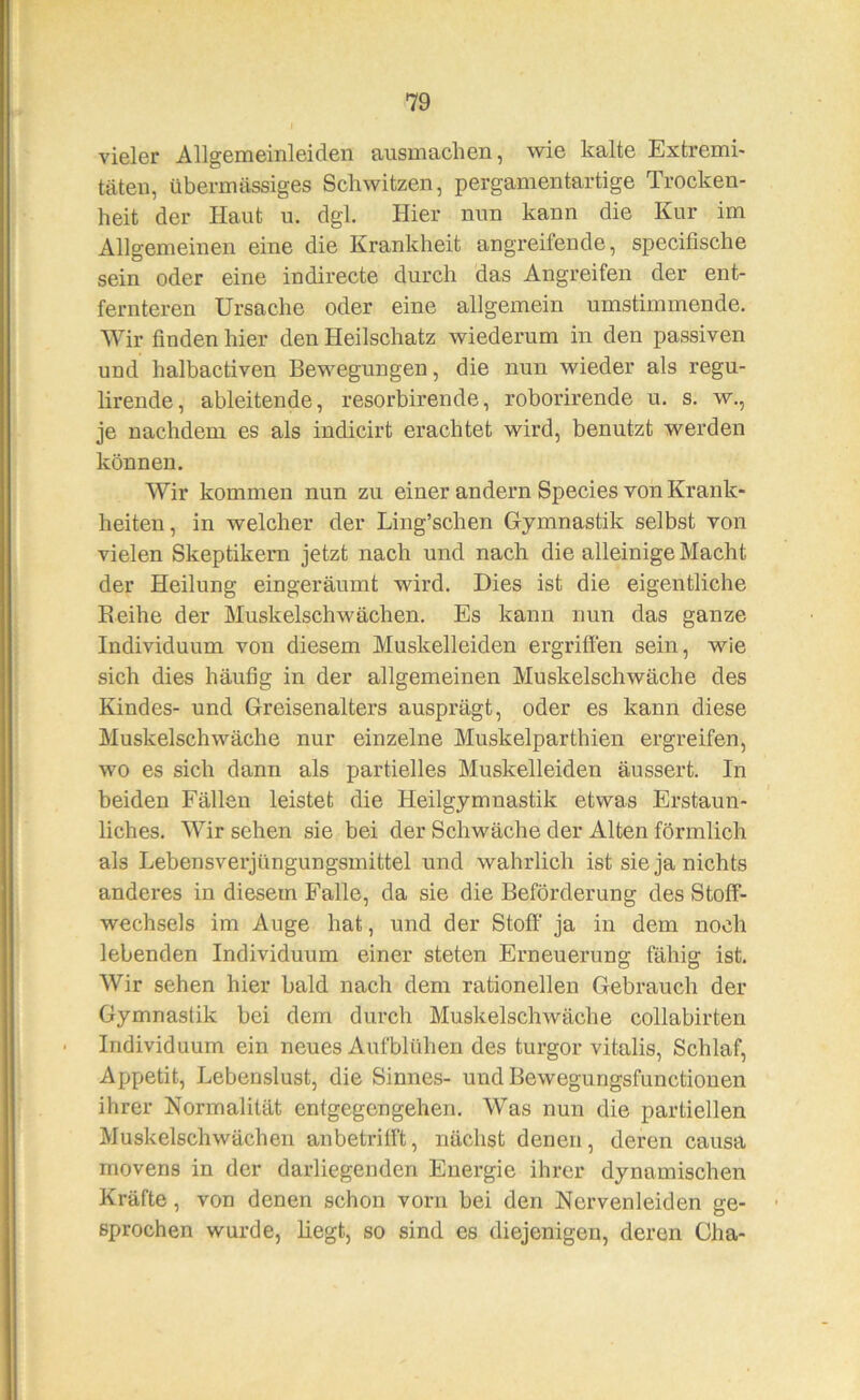 vieler Allgemeinleiden ausmachen, wie kalte Extremi- täten, übermässiges Schwitzen, pergamentartige Trocken- heit der Haut u. dgl. Hier nun kann die Kur im Allgemeinen eine die Krankheit angreifende, specifische sein oder eine indirecte durch das Angreifen der ent- fernteren Ursache oder eine allgemein umstimmende. Wir finden hier den Heilschatz wiederum in den passiven und halbactiven Bewegungen, die nun wieder als regu- lirende, ableitende, resorbirende, roborirende u. s. w., je nachdem es als indicirt erachtet wird, benutzt werden können. Wir kommen nun zu einer andern Species von Krank- heiten, in welcher der Ling’schen Gymnastik selbst von vielen Skeptikern jetzt nach und nach die alleinige Macht der Heilung eingeräumt wird. Dies ist die eigentliche Reihe der Muskelschwächen. Es kann nun das ganze Individuum von diesem Muskelleiden ergriffen sein, wie sich dies häufig in der allgemeinen Muskelschwäche des Kindes- und Greisenalters ausprägt, oder es kann diese Muskelschwäche nur einzelne Muskelparthien ergreifen, wo es sich dann als partielles Muskelleiden äussert. In beiden Fällen leistet die Heilgymnastik etwas Erstaun- liches. Wir sehen sie bei der Schwäche der Alten förmlich als Lebensverjüngungsmittel und wahrlich ist sie ja nichts anderes in diesem Falle, da sie die Beförderung des Stoff- wechsels im Auge hat, und der Stoff ja in dem noch lebenden Individuum einer steten Erneuerung fähig ist. Wir sehen hier bald nach dem rationellen Gebrauch der Gymnastik bei dem durch Muskelschwäche collabirten Individuum ein neues Aufblühen des turgor vitalis, Schlaf, Appetit, Lebenslust, die Sinnes- und Bewegungsfunctionen ihrer Normalität entgegengehen. Was nun die partiellen Muskelschwächen anbetritft, nächst denen, deren causa movens in der darliegenden Energie ihrer dynamischen Kräfte, von denen schon vorn bei den Nervenleiden ge- sprochen wurde, liegt, so sind es diejenigen, deren Cha-