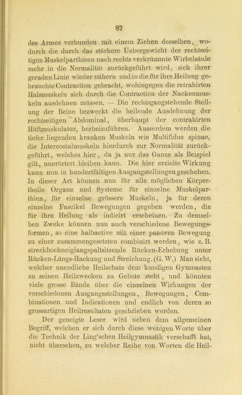 des Armes verbunden mit einem Ziehen desselben, wo- durch die durch das stärkere Uebergewicht der rechtsei- tigon Muskelparthieen nach rechts verkrümmte Wirbelsäule mehr in die Normalität zurückgeführt wird, sich ihrer geraden Linie Avieder nähern und in die für ihre Heilung ge- brauchte Coiitraction gebracht, wohingegen die retrahirten Halsmuskeln sich durch die Contraction der Nackenmus- keln ausdehnen müssen, — Die rechtsgangstehende Stell- ung der Beine bezweckt die heilende Ausdehnung der rechtseitigen Abdominal, überhaupt der contrahirten Hüftmuskulatur, herbeizuführen. Ausserdem werden die tiefer liegenden kranken Muskeln wie Multifidus spinae, die Intercostalmuskeln hierdurch zur Normalität zurück- geführt, welches hier, da ja nur das Ganze als Beispiel gilt, unerörtert bleiben kann. Die hier erzielte Wirkung kann nun in hundertfältigen Ausgangstellungen geschehen. In dieser Art können nun für alle möglichen Körper- theile Organe und Systeme für einzelne Muskelpar- thien, für einzelne grössere Muskeln, ja für deren einzelne Fascikel Bewegungen gegeben werden, die für ihre Heilung als indicirt erscheinen. Zu demsel- ben Zweke können nun auch verschiedene Bewegungs- formen, so eine halbactive mit einer passiven Bewegung zu einer zusammengesetzten combinirt werden, wie z. B. streckhochneiglangspaltsitzende Rücken-Erhebung unter Rücken-Längs-Hackung und Streichung. (G. W.) Man sieht, welcher unendliche Heilschatz dem kundigen Gymnasten zu seinen Heilzwecken zu Gebote steht, und könnten viele grosse Bände über die einzelnen Wirkungen der verschiedenen Ausgangsstellungen, Bewegungen, Com- binationen und Indicationen und endlich von deren so grossartigen Heilresultaten geschrieben werden. Der geneigte Leser wird neben dem allgemeinen Begrill', welchen er sich durch diese wenigen Worte über die Technik der Ling’schen Heilgymnastik verschafft hat, nicht übersehen, zu welcher Reihe von Worten die Heil-
