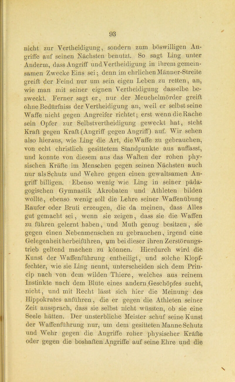 nicht zur Vertheidigung, sondern zum böswilligen An- grifte auf seinen Nächsten benutzt. So sagt Ling unter Andern!, dass Angriff’ und Vertheidigung in ihrem gemein- samen Zwecke Eins sei; denn im ehrlichenMänner-Streite greift der Feind nur um sein eigen Leben zu retten, an, wie man mit seiner eignen Vertheidigung dasselbe be- zweckt. Ferner sagt er, nur der Meuchelmörder greift ohne Bedürfniss der Vertheidigung an, weil er selbst seine Waffe nicht gegen Angreifer richtet; erst wenn die Rache sein Opfer zur Selbstvertheidigung geweckt hat, steht Kraft gegen Kraft (Angriff gegen Angriff) auf. Wir sehen also hieraus, wie Ling die Art, dieWaff'e zu gebrauchen, von echt christlich gesittetem Standpunkte aus auff’asst, und konnte von diesem aus das Walten der rohen phy- sischen Kräfte im Menschen gegen seinen Nächsten auch nur als Schutz und Wehre gegen einen gewaltsamen An- griff billigen. Ebenso wenig wie Ling in seiner päda- gogischen Gymnastik Akrobaten und Athleten bilden wollte, ebenso wenig soll die Lehre seiner Waff’enübung Raufer oder Bruti erzeugen, die da meinen, dass Alles gut gemacht sei, wenn sie zeigen, dass sie die Waffen zu führen gelernt haben, und Muth genug besitzen, sie gegen einen Nebenmenschen zu gebrauchen, irgend eine Gelegenheit herbeiführen, \im bei dieser ihren Zerstörungs- trieb geltend machen zu können. Hierdurch wird die Kunst der Waffenführung entheiligt, und solche Klopf- fechter, wie sie Ling nennt, unterscheiden sich dem Prin- cip nach von dem wilden Thiere, welches aus reinem Instinkte nach dem Blute eines andern .Geschöpfes sucht, nicht, und mit Recht lässt sich hier die Meinung des Hippokrates anführen, die er gegen die Athleten seiner Zeit aussprach, dass sie selbst nicht wüssten, ob sie eine Seele hätten. Der unsterbliche Meister schuf seine Kunst der Waffenführung nur, um dem gesitteten Manne Schutz und Wehr gegen die Angriffe roher physischer Kräfte oder gegen die boshaften Angriffe auf seine Ehre und die s