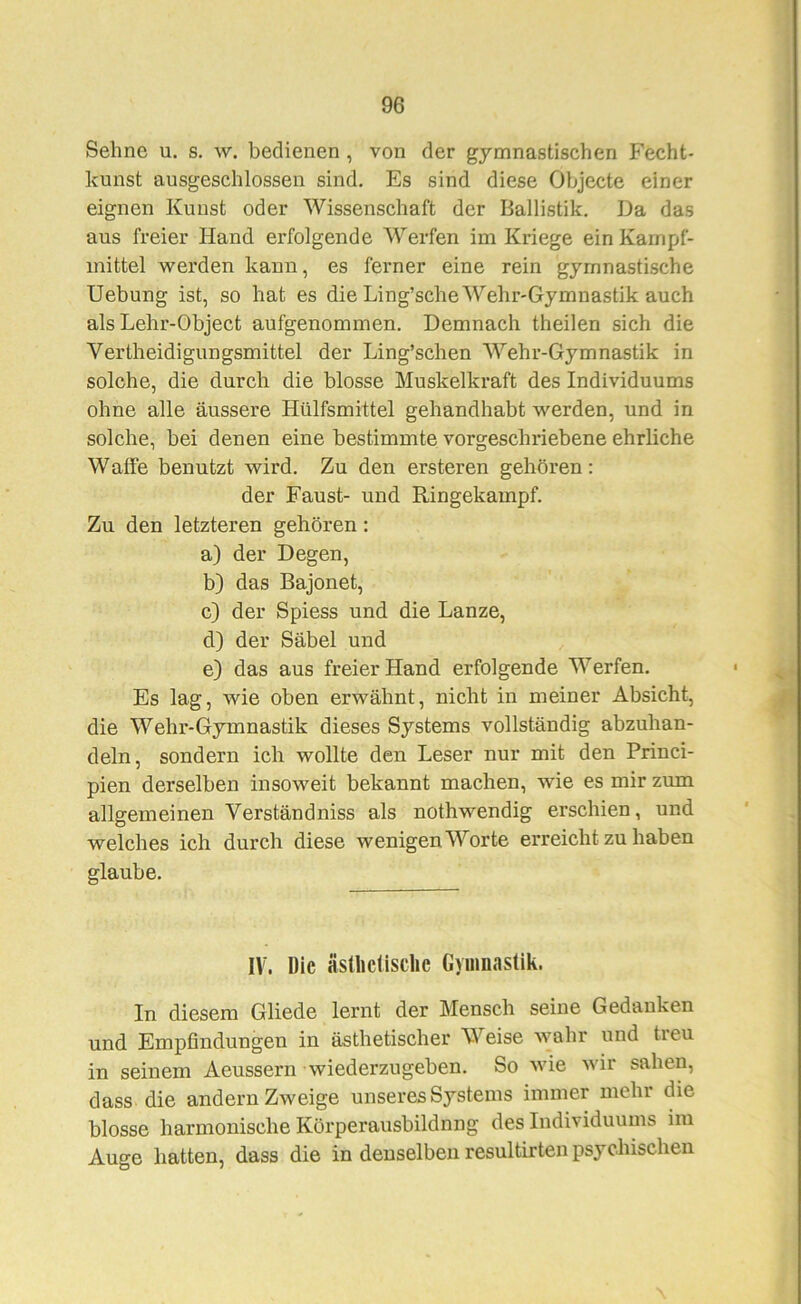 Sehne u. s. w. bedienen , von der gymnastischen Fecht- kunst ausgeschlossen sind. Es sind diese Objecte einer eignen Kunst oder Wissenschaft der Ballistik. Da das aus freier Hand erfolgende Werfen im Kriege ein Kampf- mittel werden kann, es feimer eine rein gymnastische Hebung ist, so hat es die Ling’sche Wehr-Gymnastik auch als Lehr-Object aufgenommen. Demnach theilen sich die Vertheidigungsmittel der Ling’schen Wehr-Gymnastik in solche, die durch die blosse Muskelkraft des Individuums ohne alle äussere Hülfsmittel gehandhabt werden, und in solche, bei denen eine bestimmte vorgeschriebene ehrliche Waffe benutzt wird. Zu den ersteren gehören: der Faust- und Ringekampf. Zu den letzteren gehören: a) der Degen, b) das Bajonet, c) der Spiess und die Lanze, d) der Säbel und e) das aus freier Hand erfolgende Werfen. Es lag, wie oben erwähnt, nicht in meiner Absicht, die Wehr-Gymnastik dieses Systems vollständig abzuhan- deln, sondern ich wollte den Leser nur mit den Princi- pien derselben insoweit bekannt machen, wie es mir zum allgemeinen Verständniss als nothwendig erschien, und welches ich durch diese wenigen Worte erreicht zu haben glaube. IV. Die ästliclisclic Gymnastik. In diesem Gliede lernt der Mensch seine Gedanken und Empfindungen in ästhetischer Weise wahr und treu in seinem Aeussern wiederzugeben. So wie wir sahen, dass die andern Zweige unseres Systems immer mehr die blosse harmonische Körperausbildnng des Individuums im Auge hatten, dass die in denselben resultirten psychischen