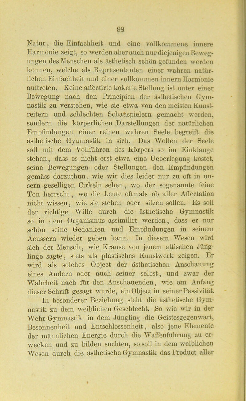 Natur, die Einfachheit und eine vollkommene innere Harmonie zeigt, so werden aber auch nur diejenigen Beweg- ungen des Menschen als ästhetisch schon gefunden werden können, welche als Repräsentanten einer wahren natür- lichen Einfachheit und einer vollkommen Innern Harmonie auftreten. Keine affectirte kokette Stellung ist unter einer Bewegung nach den Principien der ästhetischen Gym- nastik zu verstehen, wie sie etwa von den meisten Kunst- reitern und schlechten Scliahspielern gemacht werden, sondern die körperlichen Darstellungen der natürlichen Empfindungen einer reinen wahren Seele begreift die ästhetische Gymnastik in sich. Das Wollen der Seele soll mit dem Vollführen des Körpers so im Einklänge stehen, dass es nicht erst etwa eine Ueberlegung kostet, seine Bewegungen oder Stellungen den Empfindungen gemäss darzuthun, wie wir dies leider nur zu oft in un- sern geselligen Cirkeln sehen, wo der sogenannte feine Ton herrscht, wo die Leute oftmals ob aller Affectation nicht wissen, wie sie stehen oder sitzen soUen. Es soll der richtige Wille durch die ästhetische Gymnastik so in dem Organismus assimilirt werden, dass er nur schön seine Gedanken und Empfindungen in seinem Aeussern wieder geben kann. In diesem Wesen wird sich der Mensch, wie Krause von jenem attischen Jüng- linge sagte, stets als plastisches Kunstwerk zeigen. Er wird als solches Object der ästhetischen Anschauung eines Andern oder auch seiner selbst, und zwar der Wahrheit nach für den Anschauenden, wie am Anfang dieser Schrift gesagt wurde, ein Object in seiner Passivität. In besonderer Beziehung steht die ästhetische Gym- nastik zu dem weiblichen Geschlecht. So wie wir in der Wehr-Gymnastik in dem Jüngling die Geistesgegenwart, Besonnenheit und Entschlossenheit, also jene Elemente der männlichen Energie durch die Waftenführung zu er- wecken und zu bilden suchten, so soll in dem weiblichen Wesen durch die ästhetische Gymnastik das Product aller