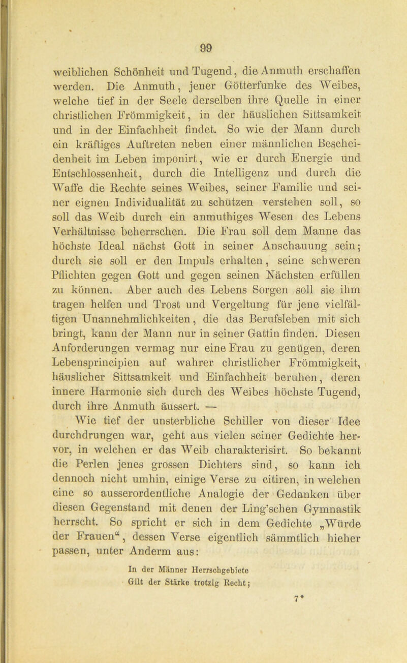 weiblichen Schönheit und Tugend, dieAnmuth erschaffen werden. Die Aninuth, jener Götterfunke des Weibes, welche tief in der Seele derselben ihre Quelle in einer christlichen Frömmigkeit, in der häuslichen Sittsamkeit und in der Einfachheit findet. So wie der Mann durch ein kräftiges Auftreten neben einer männlichen Beschei- denheit im Leben imponirt, wie er durch Energie und Entschlossenheit, durch die Intelligenz und durch die Wafie die Rechte seines Weibes, seiner Familie und sei- ner eignen Individualität zu schützen verstehen soll, so soll das Weib durch ein anmuthiges Wesen des Lebens Verhältnisse beherrschen. Die Frau soll dem Manne das höchste Ideal nächst Gott in seiner Anschauung sein; durch sie soll er den Impuls erhalten, seine schweren Pflichten gegen Gott und gegen seinen Nächsten erfüllen zu können. Aber auch des Lebens Sorgen soll sie ihm tragen helfen und Trost und Vergeltung für jene vielfäl- tigen Unannehmlichkeiten, die das Berufsleben mit sich bringt, kann der Mann nur in seiner Gattin finden. Diesen Anforderungen vermag nur eine Frau zu genügen, deren Lebensprincipien auf wahrer christlicher Frömmigkeit, häuslicher Sittsamkeit und Einfachheit beruhen, deren innere Harmonie sich durch des Weibes höchste Tugend, durch ihre Anmuth äussert. — Wie tief der unsterbliche Schiller von dieser Idee durchdrungen war, geht aus vielen seiner Gedichte her- vor, in welchen er das Weib charakterisirt. So bekannt die Perlen jenes grossen Dichters sind, so kann ich dennoch nicht umhin, einige Verse zu citiren, in welchen eine so ausserordentliche Analogie der Gedanken über diesen Gegenstand mit denen der Ling’schen Gymnastik herrscht. So spricht er sich in dem Gedichte „Würde der Frauen“, dessen Verse eigentlich sämmtlich hieher passen, unter Anderm aus: In der Männer llerrscligebiete Gilt der Stärke trotzig Rocht; 7