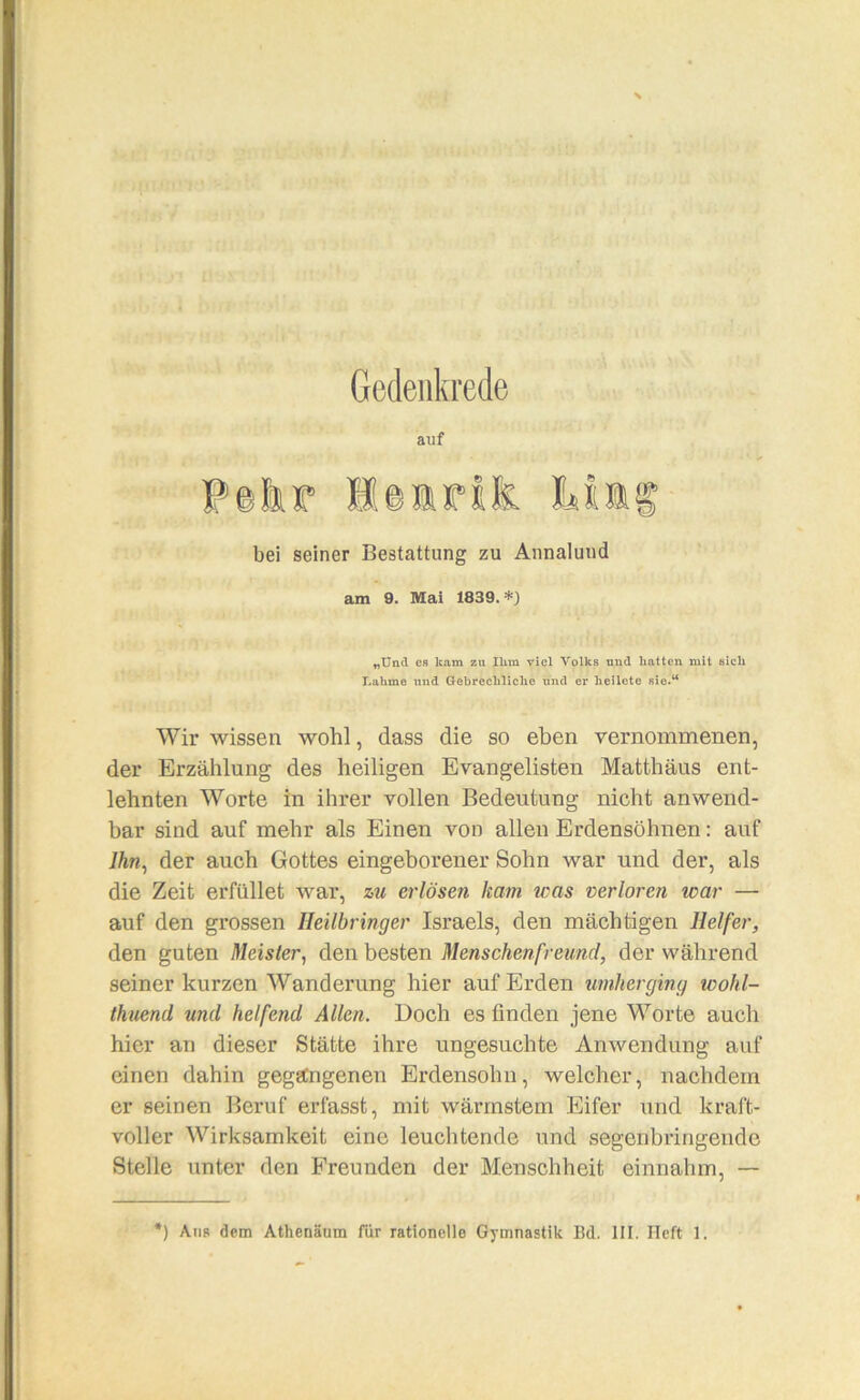 Gedenkrede auf bei seiner Bestattung zu Annaluiid am 9. Mai 1839.*) „Untl es kam zu Ihm viel Volks und hatten mit sich Lahme und Gebrechliche und er heilete sie.“ Wir wissen wohl, dass die so eben vernommenen, der Erzählung des heiligen Evangelisten Matthäus ent- lehnten Worte in ihrer vollen Bedeutung nicht anwend- bar sind auf mehr als Einen von allen Erdensöhnen: auf 7Ä«, der auch Gottes eingeborener Sohn war und der, als die Zeit erfüllet war, %u erlösen kam was verloren war — auf den grossen Ileilbringer Israels, den mächtigen Helfer, den guten Meister^ den besten Menschenfreund, der während seiner kurzen Wanderung hier auf Erden timherging wohl- thuend und helfend Allen. Doch es finden jene Worte auch hier an dieser Stätte ihre ungesuchte Anwendung auf einen dahin gegangenen Erdensohn, welcher, nachdem er seinen Beruf erfasst, mit wärmstem Eifer und kraft- voller Wirksamkeit eine leuchtende und segenbringende Stelle unter den Freunden der Menschheit einnahm, — ) Ans dem Athenäum für rationelle Gymnastik Bd. III. lieft 1.