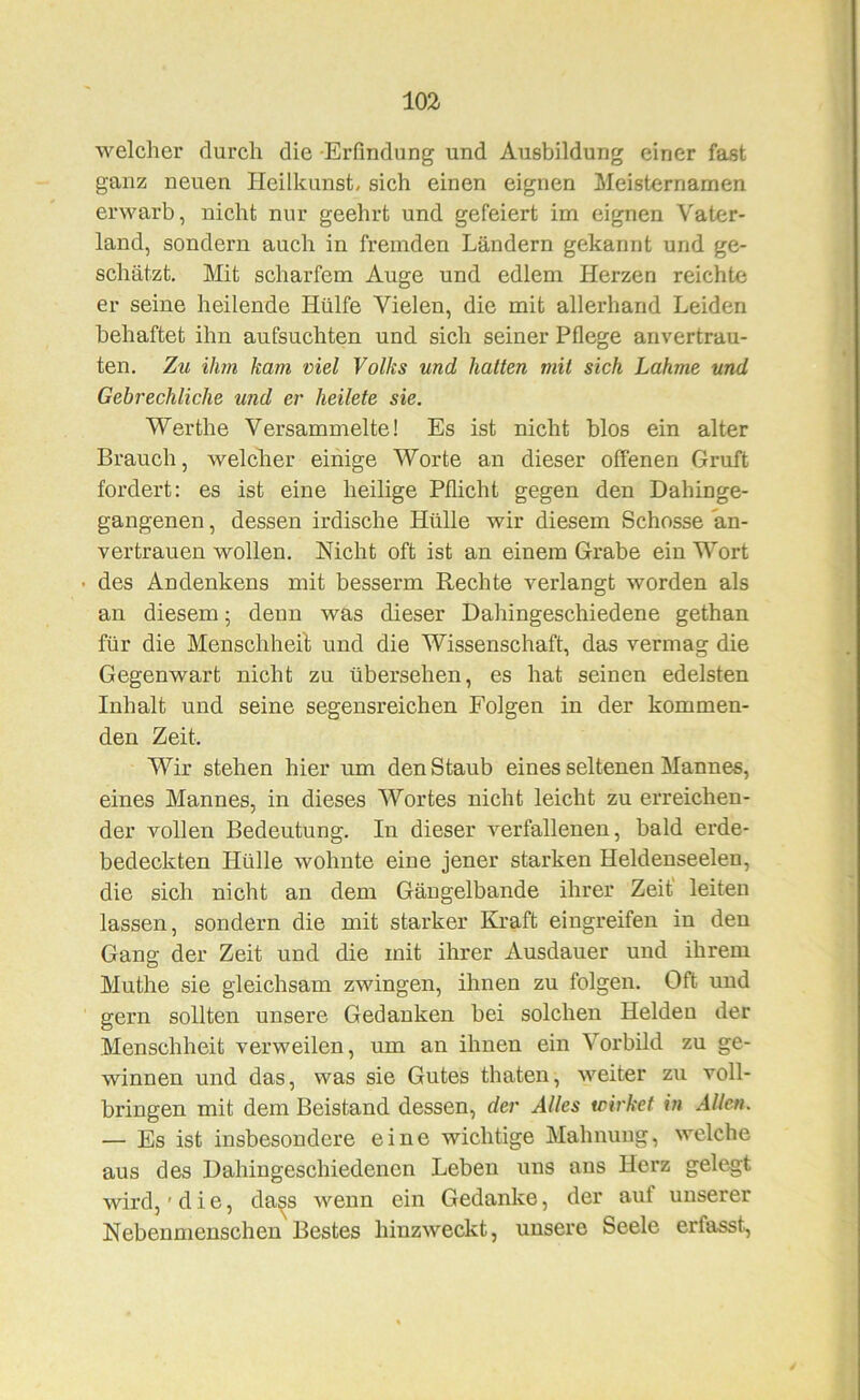 welcher durch die -Erfindung und Ausbildung einer fast ganz neuen Heilkunst, sich einen eignen Meisternamen erwarb, nicht nur geehrt und gefeiert im eignen Vater- land, sondern auch in fremden Ländern gekannt und ge- schätzt. Mit scharfem Auge und edlem Herzen reichte er seine heilende Hülfe Vielen, die mit allerhand Leiden behaftet ihn aufsuchten und sich seiner Pflege anvertrau- ten, Zu ihm kam viel Volks und hatten mit sich Lahme und Gebrechliche und er heilete sie. Werthe Versammelte! Es ist nicht blos ein alter Brauch, welclier einige Worte an dieser offenen Gruft fordert: es ist eine heilige Pflicht gegen den Dahinge- gangenen , dessen irdische Hülle wir diesem Schosse an- vertrauen wollen. Nicht oft ist an einem Grabe ein Wort • des Andenkens mit besserm Rechte verlangt worden als an diesem; denn was dieser Dahingeschiedene gethan für die Menschheit und die Wissenschaft, das vermag die Gegenwart nicht zu übersehen, es hat seinen edelsten Inhalt und seine segensreichen Folgen in der kommen- den Zeit. Wir stehen hier um den Staub eines seltenen Mannes, eines Mannes, in dieses Wortes nicht leicht zu erreichen- der vollen Bedeutung. In dieser verfallenen, bald erde- bedeckten Hülle wohnte eine jener starken Heldenseelen, die sich nicht an dem Gängelbande ihrer Zeit leiten lassen, sondern die mit starker Kraft eingreifen in den Gang der Zeit und die mit ihrer Ausdauer und ihrem Muthe sie gleichsam zwingen, ihnen zu folgen. Oft und gern sollten unsere Gedanken bei solchen Helden der Menschheit verweilen, um an ihnen ein Vorbild zu ge- winnen und das, was sie Gutes thaten, weiter zu voll- bringen mit dem Beistand dessen, der Alles wirket in Allen. — Es ist insbesondere eine wichtige Mahnung, welche aus des Dahiugeschiedenen Leben uns ans Herz gelegt wird, 'die, da^s Avenn ein Gedanke, der auf unserer Nebenmenschen Bestes hinzweckt, unsere Seele erfasst.