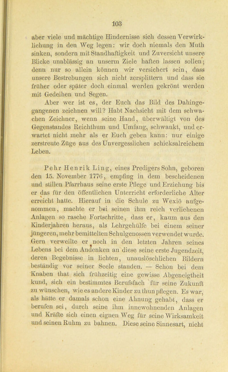 aber viele und mächtige Hindernisse sich dessen Verwirk- lichung in den Weg legen: w^ir doch niemals den Muth sinken, sondern mit Standhaftigkeit und Zuversicht unsere Bhcke unablässig an unserm Ziele haften lassen sollen; denn nur so allein können wir versichert sein, dass unsere Bestrebungen sich nicht zersplittern und dass sie früher oder später doch einmal werden gekrönt werden mit Gedeihen und Segen. Aber wer ist es, der Euch das Bild des Dahinge- gangenen zeichnen will? Habt Nachsicht mit dem schwa- chen Zeichner, wenn seine Hand, überwältigt von des Gegenstandes Reichthum und Umfang, schwankt, und er- wartet nicht mehr als er Euch geben kann: nur einige zerstreute Züge aus des Unvergesslichen schicksalreichem Leben. Pehr Henrik Ling, eines Predigers Sohn, geboren den 15. November 1776, empfing in dem bescheidenen und stillen Pfarrhaus seine erste Pflege und Erziehung bis er das für den öffentlichen Unterricht erforderliche Alter % erreicht hatte. Hierauf in die Schule zu Wexiö aufge- nommen, machte er bei seinen ihm reich verliehenen Anlagen so rasche Fortschritte, dass er, kaum aus den Kinderjahren heraus, als Lehrgehülfe bei einem seiner jüngeren, mehr bemittelten Schulgenossen verwendet wurde. Gern verweilte er ^ noch in den letzten Jahren seines Lebens bei dem Andenken an diese seine erste Jugendzeit, deren Begebnisse in lichten, unauslöschlichen Bildern beständig vor seiner Seele standen. — Schon bei dem Knaben that sich frühzeitig eine gewisse Abgeneigtheit kund, sich ein bestimmtes Berufsfach für seine Zukunft zu wünschen, wie es andere Kinder zu thun pflegen. Es war, als hätte er damals schon eine Ahnung gehabt, dass er berufen sei, durch seine ihm innewohnenden Anlagen und Kräfte sich einen eignen Weg für seine Wirksamkeit und seinen Ruhm zu bahnen. Diese seine Sinnesart, nicht