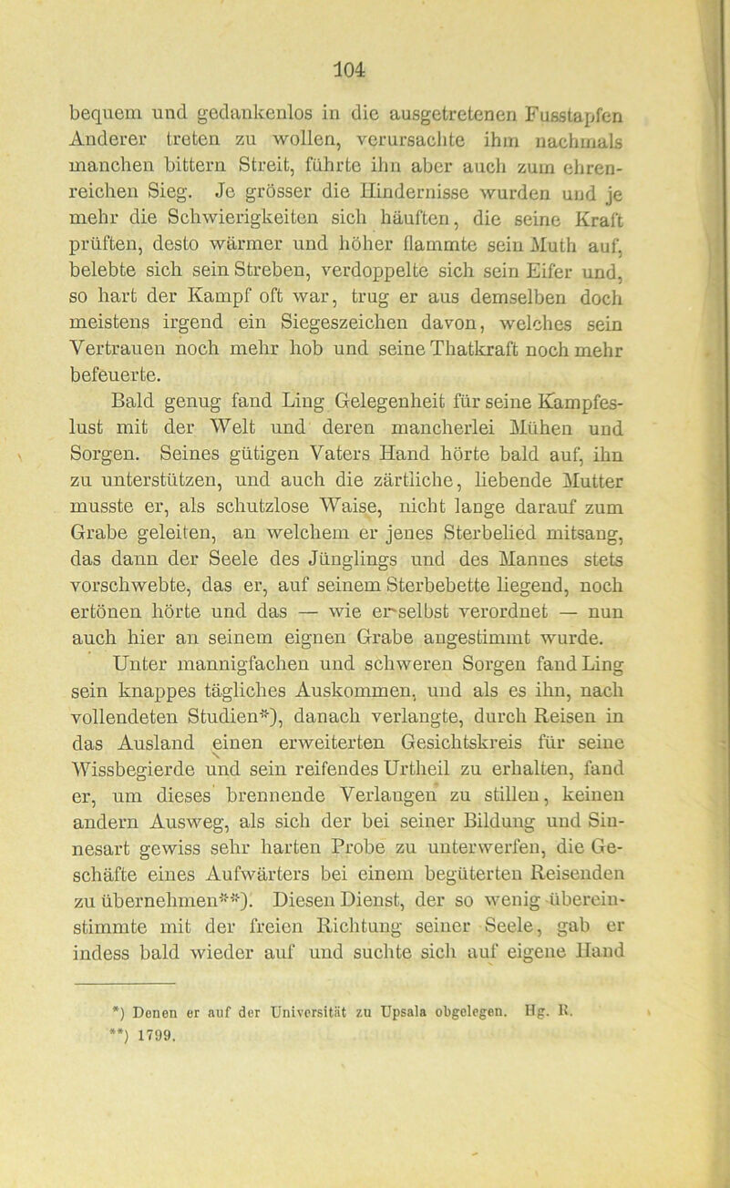 bequem und gedankenlos in die ausgetretenen Fusstapfen Anderer treten zu wollen, verursachte ihm nachmals manchen bittern Streit, führte ihn aber auch zum ehren- reichen Sieg. Je grösser die Hindernisse wurden und je mehr die Schwierigkeiten sich häuften, die seine Kraft prüften, desto wärmer und höher flammte sein Muth auf, belebte sich sein Streben, verdoppelte sich sein Eifer und, so hart der Kampf oft war, trug er aus demselben doch meistens irgend ein Siegeszeichen davon, welches sein Vertrauen noch mehr hob und seine Thatkraft noch mehr befeuerte. Bald genug fand Ling Gelegenheit für seine Kampfes- lust mit der Welt und deren mancherlei Mühen und Sorgen. Seines gütigen Vaters Hand hörte bald auf, ihn zu unterstützen, und auch die zärtliche, hebende Mutter musste er, als schutzlose Waise, nicht lange darauf zum Grabe geleiten, an welchem er jenes Sterbelied mitsang, das dann der Seele des Jünglings und des Mannes stets vorschwebte, das er, auf seinem Sterbebette liegend, noch ertönen hörte und das — wie er'selbst verordnet — nun auch hier an seinem eignen Grabe angestimmt wurde. Unter mannigfachen und schweren Sorgen fand Ling sein knappes tägliches Auskommen, und als es ihn, nach vollendeten Studien*), danach verlangte, durch Reisen in das Ausland einen erweiterten Gesichtskreis für seiue \ Wissbegierde und sein reifendes Urtheil zu erhalten, fand er, um dieses brennende Verlangen zu stillen, keinen andern Ausweg, als sich der bei seiner Bildung und Sin- nesart gewiss sehr harten Probe zu unterwerfen, die Ge- schäfte eines Aufwärters bei einem begüterten Reisenden zu übernehmen**). Diesen Dienst, der so wenig übereiu- stimmte mit der freien Richtung seiner Seele, gab er indess bald wieder auf und suchte sich auf eigene Hand *) Denen er auf der Universität zu Upsala obgelegen. Hg. R. **) 1799.