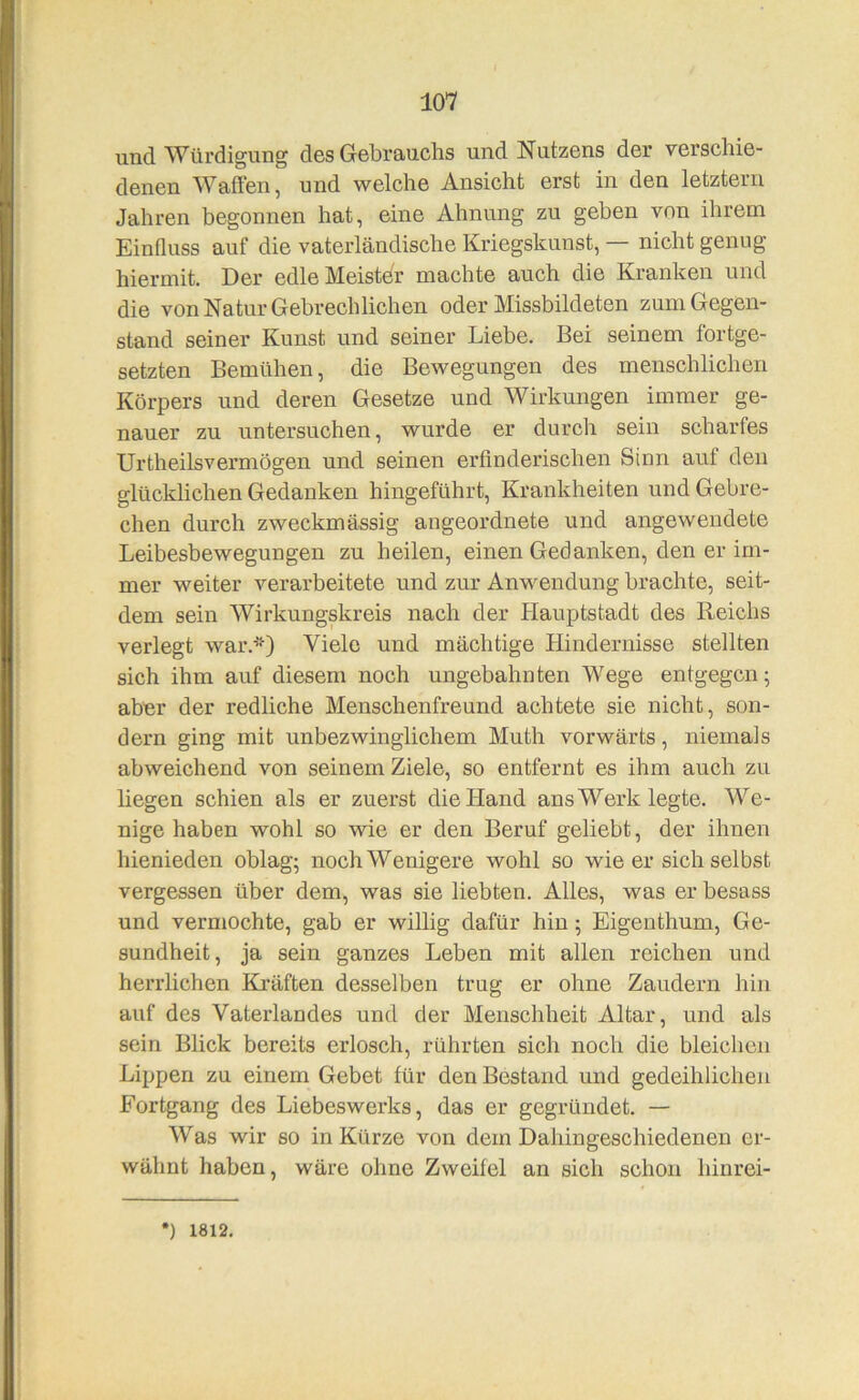 und Würdigung des Gebrauchs und Nutzens der verschie- denen Waffen, und welche Ansicht erst in den letztem Jahren begonnen hat, eine Ahnung zu geben von ihrem Einfluss auf die vaterländische Kriegskunst, — nicht genug hiermit. Der edleMeistdr machte auch die Kranken und die von Natur Gebrechlichen oder Missbildeten zum Gegen- stand seiner Kunst und seiner Liebe. Bei seinem fortge- setzten Bemühen, die Bewegungen des menschlichen Körpers und deren Gesetze und Wirkungen immer ge- nauer zu untersuchen, wurde er durch sein scharfes Urtheilsvermögen und seinen erfinderischen Sinn auf den glücklichen Gedanken hingeführt, Krankheiten und Gebre- chen durch zweckmässig angeordnete und angewendete Leibesbewegungen zu heilen, einen Gedanken, den er im- mer weiter verarbeitete und zur Anwendung brachte, seit- dem sein Wirkungskreis nach der Plauptstadt des Reichs verlegt war.’“) Viele und mächtige Hindernisse stellten sich ihm auf diesem noch ungebahnten Wege entgegen; aber der redliche Menschenfreund achtete sie nicht, son- dern ging mit unbezwinglichem Muth vorwärts, niemals abweichend von seinem Ziele, so entfernt es ihm auch zu liegen schien als er zuerst die Hand ans Werk legte. We- nige haben wohl so wie er den Beruf geliebt, der ihnen hienieden oblag; noch Wenigere wohl so wie er sich selbst vergessen über dem, was sie liebten. Alles, was er besass und vermochte, gab er willig dafür hin; Eigenthum, Ge- sundheit, ja sein ganzes Leben mit allen reichen und herrlichen Kräften desselben trug er ohne Zaudern hin auf des Vaterlandes und der Menschheit Altar, und als sein Blick bereits erlosch, rührten sich noch die bleichen Lippen zu einem Gebet für den Bestand und gedeihlichen Fortgang des Liebeswerks, das er gegründet. — Was wir so in Kürze von dem Dahingeschiedenen er- wähnt haben, wäre ohne Zweifel an sich schon hinrei- ) 1812.