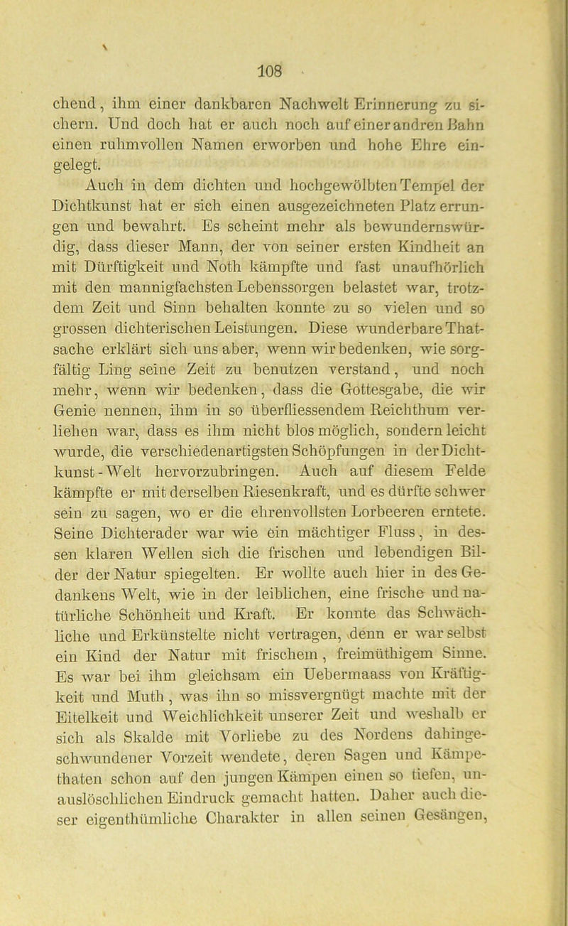 \ cheud, ihm einer dankbaren Nachwelt Ei-innerung zu si- chern. Und doch hat er auch noch auf einer andren Bahn einen ruhmvollen Namen erworben und hohe Ehre ein- gelegt. Auch in dem dichten und hochgewölbten Tempel der Dichtkunst hat er sich einen ausgezeichneten Platz errun- gen und bewahrt. Es scheint mehr als bewundernswür- dig, dass dieser Mann, der von seiner ersten Kindheit an mit Dürftigkeit und Noth kämpfte und fast unaufhörlich mit den mannigfachsten Lebenssorgen belastet war, trotz- dem Zeit und Sinn behalten konnte zu so vielen und so grossen dichterischen Leistungen. Diese wunderbare That- sache erklärt sich uns aber, wenn wir bedenken, wie sorg- fältig Ling seine Zeit zu benutzen verstand, und noch mehr, wenn wir bedenken, dass die Gottesgabe, die wir Genie nennen, ihm in so überfliessendem Reichthum ver- liehen war, dass es ihm nicht blos möglich, sondern leicht wurde, die verschiedenartigsten Schöpfungen in der Dicht- kunst-Welt hervorzubringen. Auch auf diesem Felde kämpfte er mit derselben Riesenkraft, und es dürfte schwer sein zu sagen, wo er die ehrenvollsten Lorbeeren erntete. Seine Dichterader war wie ein mächtiger Fluss, in des- sen klaren Wellen sich die frischen nnd lebendigen Bil- der der Natur spiegelten. Er wollte auch hier in des Ge- dankens Welt, wie in der leiblichen, eine frische und na- türliche Schönheit und Ki’aft. Er konnte das Schwäch- liche und Erkünstelte nicht vertragen, vdenn er war selbst ein Kind der Natur mit frischem, freimüthigem Sinne. Es war bei ihm gleichsam ein Uebermaass von Kräftig- keit und Muth, was ihn so missvergnügt machte mit der Eitelkeit und Weichlichkeit unserer Zeit und weshalb er sich als Skalde mit Vorliebe zu des Nordens dahinge- schwundener Vorzeit wendete, deren Sagen und Kämpe- thaten schon auf den jungen Kämpen einen so tiefen, un- auslöschlichen Eindruck gemacht hatten. Daher auch die- ser eigenthümliclie Charakter in allen seinen Gesängen,